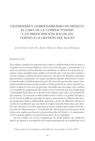 AMC Ag17 Ciudadanía

16/4/94

11:56 am

Page 339

CIUDADANÍA Y GOBERNABILIDAD EN MÉXICO:
EL CASO DE LA CONFLICTIVIDAD
Y LA PARTICIPACIÓN SOCIAL EN
TORNO A LA GESTIÓN DEL AGUA*
José Esteban Castro M., Karina Kloster y María Luisa Torregrosa

INTRODUCCIÓN
Este trabajo considera las interrelaciones entre la conflictividad social en torno a
la gestión de los recursos hídricos y de los servicios de agua y saneamiento y el
ejercicio sustantivo de los derechos de ciudadanía en México. En particular, tomamos como ejemplificación empírica el periodo que va de loa años ochenta a
la fecha, aunque también hacemos referencia a los procesos históricos relevantes
que permiten comprender con mayor claridad las distintas dimensiones y factores involucrados en dichas interrelaciones. El sector del agua ha sido sujeto a profundas transformaciones institucionales en dicho periodo, las cuales a nuestro entender resultan de una serie de procesos vinculados, por una parte, a los cambios
en el modelo de organización del estado y de la economía que han tenido lugar
a nivel global desde fines de la década de los setenta y, por otro, a la necesidad de
dar respuesta a la creciente conflictividad social en torno a la gestión del agua y
de los servicios públicos esenciales de agua y saneamiento en México. En nuestra perspectiva, dicha conflictividad, expresada a través de diferentes formas de
acción de la población que van desde la simple demanda burocrática por obtener una conexión a la red de agua hasta acciones violentas que resultan en la destrucción de infraestructura y en la pérdida de vidas humanas, forma parte de las
luchas más amplias que buscan la democratización del Estado y el sometimiento de la gestión pública al control democrático de la ciudadanía.
En este sentido, uno de los componentes de dichas políticas de cambio ha
sido el de afirmar la necesidad de una mayor participación de la población en la

* Breves partes de este capítulo han sido publicadas como artículo en Castro (2002).
339

 