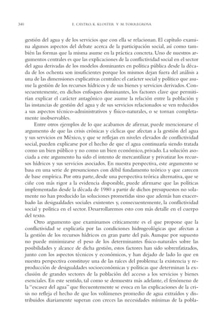 AMC Ag17 Ciudadanía

340

16/4/94

11:56 am

Page 340

E. CASTRO, K. KLOSTER Y M. TORREGROSA

gestión del agua y de los servicios que con ella se relacionan. El capítulo examina algunos aspectos del debate acerca de la participación social, así como también las formas que la misma asume en la práctica concreta. Uno de nuestros argumentos centrales es que las explicaciones de la conflictividad social en el sector
del agua derivadas de los modelos dominantes en política pública desde la década de los ochenta son insuficientes porque los mismos dejan fuera del análisis a
una de las dimensiones explicativas centrales: el carácter social y político que asume la gestión de los recursos hídricos y de sus bienes y servicios derivados. Consecuentemente, en dichos enfoques dominantes, los factores clave que permitirían explicar el carácter antagónico que asume la relación entre la población y
las instancias de gestión del agua y de sus servicios relacionados se ven reducidos
a sus aspectos técnico-administrativos y físico-naturales, o se tornan completamente inobservables.
Entre otros ejemplos de lo que acabamos de afirmar, puede mencionarse el
argumento de que las crisis crónicas y cíclicas que afectan a la gestión del agua
y sus servicios en México, y que se reflejan en niveles elevados de conflictividad
social, pueden explicarse por el hecho de que el agua continuaría siendo tratada
como un bien público y no como un bien económico, privado. La solución asociada a este argumento ha sido el intento de mercantilizar y privatizar los recursos hídricos y sus servicios asociados. En nuestra perspectiva, este argumento se
basa en una serie de presunciones con débil fundamento teórico y que carecen
de base empírica. Por otra parte, desde una perspectiva teórica alternativa, que se
ciñe con más rigor a la evidencia disponible, puede afirmarse que las políticas
implementadas desde la década de 1980 a partir de dichos presupuestos no solamente no han producido las soluciones prometidas sino que además han exacerbado las desigualdades sociales existentes y, consecuentemente, la conflictividad
social y política en el sector. Desarrollaremos esto con más detalle en el cuerpo
del texto.
Otro argumento que examinamos críticamente es el que propone que la
conflictividad se explicaría por las condiciones hidrogeológicas que afectan a
la gestión de los recursos hídricos en gran parte del país. Aunque por supuesto
no puede minimizarse el peso de los determinantes físico-naturales sobre las
posibilidades y alcance de dicha gestión, estos factores han sido sobrenfatizados,
junto con los aspectos técnicos y económicos, y han dejado de lado lo que en
nuestra perspectiva constituye una de las raíces del problema: la existencia y reproducción de desigualdades socioeconómicas y políticas que determinan la exclusión de grandes sectores de la población del acceso a los servicios y bienes
esenciales. En este sentido, tal como se demuestra más adelante, el fenómeno de
la “escasez del agua” que frecuentemente se evoca en las explicaciones de la crisis no refleja el hecho de que los volúmenes promedio de agua extraídos y distribuidos diariamente superan con creces las necesidades mínimas de la pobla-

 