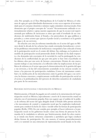 AMC Ag17 Ciudadanía

16/4/94

11:56 am

Page 341

CIUDADANÍA Y GOBERNABILIDAD EN MÉXICO

ción. Por ejemplo, en el Área Metropolitana de la Ciudad de México, el volumen de agua per capita distribuido diariamente es tres veces superior al recomendado para el consumo doméstico mínimo según estándares internacionales. Esto
demuestra que el propio concepto de “escasez” frecuentemente utilizado es extremadamente relativo y apoya nuestro argumento de que la escasez real experimentada por millones de mexicanos es antes que nada el resultado de sus condiciones de indefensión frente al Estado, a los proveedores de agua públicos y
privados, y a otros actores que ejercen el poder social y económico en la gestión
del agua y de sus servicios.
En relación con esto, las reformas introducidas en el sector del agua en México desde la década de los ochenta han estado orientadas formalmente a revertir los problemas estructurales de ineficiencia e inequidad y han colocado el tema
de la participación social en el centro del debate. Sin embargo, en la práctica el
modelo de participación social promovido desde el Estado no ha dado respuesta a las demandas más acuciantes de la sociedad, lo cual ha prolongado las condiciones de la conflictividad, las que por otra parte se han visto exacerbadas en
los últimos años por una serie de factores concurrentes. Dentro de este marco,
nuestro trabajo es una invitación a la reflexión sobre las implicaciones de las políticas de reforma en el sector agua para la democratización de la gestión del agua
y sus servicios, a la luz del conocimiento acumulado en las ciencias sociales en
torno a los procesos de participación ciudadana. Como tal, intentamos contribuir a la clarificación de las interrelaciones entre la gestión del agua y sus servicios, las formas concretas y empíricamente verificables de participación social en
el sector, y la profundización del ejercicio de derechos sustantivos de ciudadanía
por parte de los mexicanos.

REFORMA

INSTITUCIONAL Y PARTICIPACIÓN EN

MÉXICO

Históricamente, el Estado ha jugado un rol central en la estructuración de la participación social en México, especialmente a través de la intervención estatal en
relación con el movimiento popular. Esto nos sugiere que el análisis de la política de reforma del sector del agua dirigido desde el Estado debe prestar atención
a los mecanismos de control y cooptación social que ha empleados tradicionalmente para conducir la lucha de clases e incidir sobre las formas de participación
popular (Rello, 1990). En este sentido, por ejemplo, al hacer referencia a la participación social en los gobiernos locales como una forma de procesar las demandas de la ciudadanía se advierte que históricamente, desde los años cuarenta, se instala una fuerte estructura corporativa y partidaria que logra conducir
dichas formas de participación. De esta manera, el sistema posrevolucionario
creó y se sustentó en una estructura de representación social basada en las rela-

341

 
