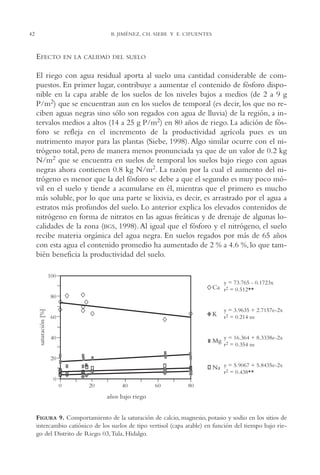 AMC Ag02ValleTula

42

13/4/94

05:00 pm

Page 42

B. JIMÉNEZ, CH. SIEBE Y E. CIFUENTES

EFECTO

EN LA CALIDAD DEL SUELO

El riego con agua residual aporta al suelo una cantidad considerable de compuestos. En primer lugar, contribuye a aumentar el contenido de fósforo disponible en la capa arable de los suelos de los niveles bajos a medios (de 2 a 9 g
P/m2) que se encuentran aun en los suelos de temporal (es decir, los que no reciben aguas negras sino sólo son regados con agua de lluvia) de la región, a intervalos medios a altos (14 a 25 g P/m2) en 80 años de riego. La adición de fósforo se refleja en el incremento de la productividad agrícola pues es un
nutrimento mayor para las plantas (Siebe, 1998). Algo similar ocurre con el nitrógeno total, pero de manera menos pronunciada ya que de un valor de 0.2 kg
N/m2 que se encuentra en suelos de temporal los suelos bajo riego con aguas
negras ahora contienen 0.8 kg N/m2. La razón por la cual el aumento del nitrógeno es menor que la del fósforo se debe a que el segundo es muy poco móvil en el suelo y tiende a acumularse en él, mientras que el primero es mucho
más soluble, por lo que una parte se lixivia, es decir, es arrastrado por el agua a
estratos más profundos del suelo. Lo anterior explica los elevados contenidos de
nitrógeno en forma de nitratos en las aguas freáticas y de drenaje de algunas localidades de la zona (BGS, 1998). Al igual que el fósforo y el nitrógeno, el suelo
recibe materia orgánica del agua negra. En suelos regados por más de 65 años
con esta agua el contenido promedio ha aumentado de 2 % a 4.6 %, lo que también beneficia la productividad del suelo.

FIGURA 9. Comportamiento de la saturación de calcio, magnesio, potasio y sodio en los sitios de
intercambio catiónico de los suelos de tipo vertisol (capa arable) en función del tiempo bajo riego del Distrito de Riego 03,Tula, Hidalgo.

 