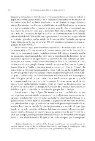 AMC Ag17 Ciudadanía

344

16/4/94

11:56 am

Page 344

E. CASTRO, K. KLOSTER Y M. TORREGROSA

lización y participación privada en el sector, reorientando de manera radical el
papel de las instituciones públicas en el manejo y administración del recurso. En
este contexto se llevó a cabo la transferencia de los distritos de riego a los usuarios de los mismos. Los distritos se dividieron en módulos de riego de acuerdo
a la red secundaria, redes y caminos y en cada uno de ellos se constituyó una
Asociación de Usuarios a los que la Comisión Nacional del Agua (CNA) otorgó
un Título de Concesión de Agua y de Uso de la Infraestructura. Actualmente,
existen alrededor de 309 asociaciones, que operan el servicio para riego en la red
secundaria y parcelaria y 6 Sociedades de Responsabilidad Limitada, que operan
la red primaria, en las que se agrupan 316 000 usuarios organizados, en una superficie de 2 386 809 ha.1
En el caso del agua para uso urbano-industrial, la transformación no ha sido menos radical. En este sector se ha acentuado un proceso de descentralización de las instancias federales hacia las entidades federativas y la conformación
de instancias a nivel regional. Por otro lado, se modificaron las funciones de los
organismos operadores de agua potable y alcantarillado y sus instancias de administración. Así mismo se instrumentaron distintas formas de concesión a la iniciativa privada, por ejemplo la concesión del servicio en los casos de Aguascalientes, Cancún y Puebla, la contratación de servicios en el Distrito Federal, y las
concesiones a empresas paramunicipales, como es el caso de la ciudad de Saltillo. Por una parte, el modelo buscaba superar la crisis financiera del sector público para la construcción de la infraestructura hidráulica mediante la incorporación del capital privado y, por el otro, la creación de nuevos espacios de gestión
y concertación de intereses con la incorporación de componentes sociales y privados, ya no exclusivamente estatales, como es el caso de las Asociaciones de
Usuarios de los Distritos de Riego, los Consejos de Cuenca, o los Comités de
Solidaridad para la dotación de servicios de agua potable o drenaje.
Las reformas a la Ley de Aguas Nacionales buscaban consolidar a la CNA como organismo descentralizado y autónomo con el objetivo de implementar mecanismos institucionales que permitan aumentar la eficiencia distributiva en la
gestión de los recursos hídricos mediante la asignación de derechos de propiedad privados sobre el agua y mediante un sistema de precios que incentive la inversión. En el nuevo modelo de gestión propuesto, aun cuando el agua sigue
siendo un bien del dominio público de la federación a cargo del gobierno federal, los usuarios tendrían un mayor espacio de gestión bajo la supervisión de la
CNA. Por ejemplo, el otorgamiento de títulos privados de propiedad sobre el agua
busca la creación de mercados de agua, en los cuales se espera que la competen1 Existen alrededor de tres millones de ha de riego en distritos, y otros tres millones en pequeña y mediana irrigación. En éste ámbito se han formado los Consejos de Acuífero, que en los
últimos años se han acelerado con la instalación del Registro Público del Agua.

 