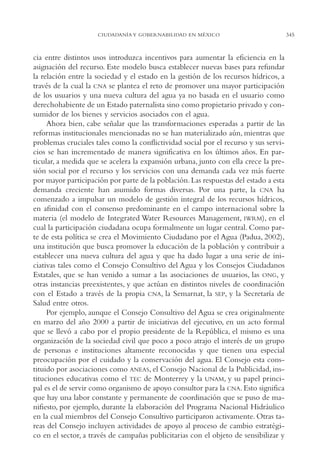 AMC Ag17 Ciudadanía

16/4/94

11:56 am

Page 345

CIUDADANÍA Y GOBERNABILIDAD EN MÉXICO

cia entre distintos usos introduzca incentivos para aumentar la eficiencia en la
asignación del recurso. Este modelo busca establecer nuevas bases para refundar
la relación entre la sociedad y el estado en la gestión de los recursos hídricos, a
través de la cual la CNA se plantea el reto de promover una mayor participación
de los usuarios y una nueva cultura del agua ya no basada en el usuario como
derechohabiente de un Estado paternalista sino como propietario privado y consumidor de los bienes y servicios asociados con el agua.
Ahora bien, cabe señalar que las transformaciones esperadas a partir de las
reformas institucionales mencionadas no se han materializado aún, mientras que
problemas cruciales tales como la conflictividad social por el recurso y sus servicios se han incrementado de manera significativa en los últimos años. En particular, a medida que se acelera la expansión urbana, junto con ella crece la presión social por el recurso y los servicios con una demanda cada vez más fuerte
por mayor participación por parte de la población. Las respuestas del estado a esta
demanda creciente han asumido formas diversas. Por una parte, la CNA ha
comenzado a impulsar un modelo de gestión integral de los recursos hídricos,
en afinidad con el consenso predominante en el campo internacional sobre la
materia (el modelo de Integrated Water Resources Management, IWRM), en el
cual la participación ciudadana ocupa formalmente un lugar central. Como parte de esta política se crea el Movimiento Ciudadano por el Agua (Padua, 2002),
una institución que busca promover la educación de la población y contribuir a
establecer una nueva cultura del agua y que ha dado lugar a una serie de iniciativas tales como el Consejo Consultivo del Agua y los Consejos Ciudadanos
Estatales, que se han venido a sumar a las asociaciones de usuarios, las ONG, y
otras instancias preexistentes, y que actúan en distintos niveles de coordinación
con el Estado a través de la propia CNA, la Semarnat, la SEP, y la Secretaría de
Salud entre otros.
Por ejemplo, aunque el Consejo Consultivo del Agua se crea originalmente
en marzo del año 2000 a partir de iniciativas del ejecutivo, en un acto formal
que se llevó a cabo por el propio presidente de la República, el mismo es una
organización de la sociedad civil que poco a poco atrajo el interés de un grupo
de personas e instituciones altamente reconocidas y que tienen una especial
preocupación por el cuidado y la conservación del agua. El Consejo esta constituido por asociaciones como ANEAS, el Consejo Nacional de la Publicidad, instituciones educativas como el TEC de Monterrey y la UNAM, y su papel principal es el de servir como organismo de apoyo consultor para la CNA. Esto significa
que hay una labor constante y permanente de coordinación que se puso de manifiesto, por ejemplo, durante la elaboración del Programa Nacional Hidráulico
en la cual miembros del Consejo Consultivo participaron activamente. Otras tareas del Consejo incluyen actividades de apoyo al proceso de cambio estratégico en el sector, a través de campañas publicitarias con el objeto de sensibilizar y

345

 