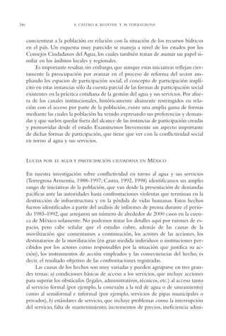 AMC Ag17 Ciudadanía

346

16/4/94

11:56 am

Page 346

E. CASTRO, K. KLOSTER Y M. TORREGROSA

concientizar a la población en relación con la situación de los recursos hídricos
en el país. Un esquema muy parecido se maneja a nivel de los estados por los
Consejos Ciudadanos del Agua, los cuales también tratan de asumir un papel similar en los ámbitos locales y regionales.
Es importante resaltar, sin embargo, que aunque estas iniciativas reflejan ciertamente la preocupación por avanzar en el proceso de reforma del sector ampliando los espacios de participación social, el concepto de participación implícito en estas instancias sólo da cuenta parcial de las formas de participación social
existentes en la práctica cotidiana de la gestión del agua y sus servicios. Por afuera de los canales institucionales, históricamente altamente restringidos en relación con el acceso por parte de la población, existe una amplia gama de formas
mediante las cuales la población ha venido expresando sus preferencias y demandas y que suelen quedar fuera del alcance de las instancias de participación creadas
y promovidas desde el estado. Examinemos brevemente un aspecto importante
de dichas formas de participación, que tiene que ver con la conflictividad social
en torno al agua y sus servicios.

LUCHA

POR EL AGUA Y PARTICIPACIÓN CIUDADANA EN

MÉXICO

En nuestra investigación sobre conflictividad en torno al agua y sus servicios
(Torregrosa Armentia, 1988-1997; Castro, 1992, 1998) identificamos un amplio
rango de iniciativas de la población, que van desde la presentación de demandas
pacíficas ante las autoridades hasta confrontaciones violentas que terminan en la
destrucción de infraestructura y en la pérdida de vidas humanas. Estos hechos
fueron identificados a partir del análisis de informes de prensa durante el periodo 1985-1992, que arrojaron un número de alrededor de 2000 casos en la cuenca de México solamente. No podemos tratar los detalles aquí por razones de espacio, pero cabe señalar que el estudio cubre, además de las causas de la
movilización que comentamos a continuación, los actores de las acciones, los
destinatarios de la movilización (en gran medida individuos o instituciones percibidos por los actores como responsables por la situación que justifica su acción), los instrumentos de acción empleados y las consecuencias del hecho, es
decir, el resultado objetivo de las confrontaciones registradas.
Las causas de los hechos son muy variadas y pueden agruparse en tres grandes temas: a) condiciones básicas de acceso a los servicios, que incluye acciones
para superar los obstáculos (legales, administrativos, técnicos, etc.) al acceso tanto
al servicio formal (por ejemplo, la conexión a la red de agua o de saneamiento)
como al semiformal e informal (por ejemplo, servicios de pipas municipales o
privados), b) estándares de servicio, que incluye problemas como la interrupción
del servicio, falta de mantenimiento, incrementos de precios, ineficiencia admi-

 