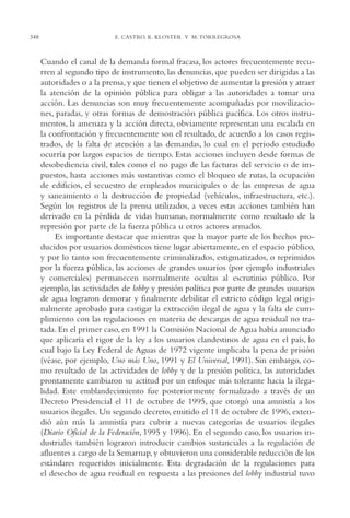 AMC Ag17 Ciudadanía

348

16/4/94

11:56 am

Page 348

E. CASTRO, K. KLOSTER Y M. TORREGROSA

Cuando el canal de la demanda formal fracasa, los actores frecuentemente recurren al segundo tipo de instrumento, las denuncias, que pueden ser dirigidas a las
autoridades o a la prensa, y que tienen el objetivo de aumentar la presión y atraer
la atención de la opinión pública para obligar a las autoridades a tomar una
acción. Las denuncias son muy frecuentemente acompañadas por movilizaciones, paradas, y otras formas de demostración pública pacífica. Los otros instrumentos, la amenaza y la acción directa, obviamente representan una escalada en
la confrontación y frecuentemente son el resultado, de acuerdo a los casos registrados, de la falta de atención a las demandas, lo cual en el periodo estudiado
ocurría por largos espacios de tiempo. Estas acciones incluyen desde formas de
desobediencia civil, tales como el no pago de las facturas del servicio o de impuestos, hasta acciones más sustantivas como el bloqueo de rutas, la ocupación
de edificios, el secuestro de empleados municipales o de las empresas de agua
y saneamiento o la destrucción de propiedad (vehículos, infraestructura, etc.).
Según los registros de la prensa utilizados, a veces estas acciones también han
derivado en la pérdida de vidas humanas, normalmente como resultado de la
represión por parte de la fuerza pública u otros actores armados.
Es importante destacar que mientras que la mayor parte de los hechos producidos por usuarios domésticos tiene lugar abiertamente, en el espacio público,
y por lo tanto son frecuentemente criminalizados, estigmatizados, o reprimidos
por la fuerza pública, las acciones de grandes usuarios (por ejemplo industriales
y comerciales) permanecen normalmente ocultas al escrutinio público. Por
ejemplo, las actividades de lobby y presión política por parte de grandes usuarios
de agua lograron demorar y finalmente debilitar el estricto código legal originalmente aprobado para castigar la extracción ilegal de agua y la falta de cumplimiento con las regulaciones en materia de descargas de agua residual no tratada. En el primer caso, en 1991 la Comisión Nacional de Agua había anunciado
que aplicaría el rigor de la ley a los usuarios clandestinos de agua en el país, lo
cual bajo la Ley Federal de Aguas de 1972 vigente implicaba la pena de prisión
(véase, por ejemplo, Uno más Uno, 1991 y El Universal, 1991). Sin embargo, como resultado de las actividades de lobby y de la presión política, las autoridades
prontamente cambiaron su actitud por un enfoque más tolerante hacia la ilegalidad. Este emblandecimiento fue posteriormente formalizado a través de un
Decreto Presidencial el 11 de octubre de 1995, que otorgó una amnistía a los
usuarios ilegales. Un segundo decreto, emitido el 11 de octubre de 1996, extendió aún más la amnistía para cubrir a nuevas categorías de usuarios ilegales
(Diario Oficial de la Federación, 1995 y 1996). En el segundo caso, los usuarios industriales también lograron introducir cambios sustanciales a la regulación de
afluentes a cargo de la Semarnap, y obtuvieron una considerable reducción de los
estándares requeridos inicialmente. Esta degradación de la regulaciones para
el desecho de agua residual en respuesta a las presiones del lobby industrial tuvo

 