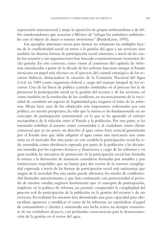 AMC Ag17 Ciudadanía

16/4/94

11:56 am

Page 349

CIUDADANÍA Y GOBERNABILIDAD EN MÉXICO

repercusión internacional y atrajo la oposición de grupos ambientalistas y de lobbies estadounidenses que acusaron a México de “rebajar los estándares ambientales con el objeto de atraer o retener inversiones” (BorderLines, 1995).
Los ejemplos anteriores sirven para ilustrar no solamente las múltiples facetas de la conflictividad social en torno a la gestión del agua y sus servicios sino
también las diversas formas de participación social existentes, a través de las cuales los usuarios y sus organizaciones han buscado consistentemente reorientar dicha gestión. En este contexto, como vimos al comienzo del capítulo, las reformas introducidas a partir de la década de los ochenta buscaron otorgar al Estado
mexicano un papel más efectivo en el ejercicio del control estratégico de los recursos hídricos, destacándose la creación de la Comisión Nacional del Agua
(CNA) en 1989 como organismo federal a cargo del manejo integral de los recursos. Una de las líneas de política centrales instituidas en el proceso fue la de
promover la participación social en la gestión del recurso y de los servicios, así
como también en la resolución de los conflictos, en reconocimiento de la necesidad de constituir un espacio de legitimidad para asegurar el éxito de las reformas. Ahora bien, uno de los obstáculos más importantes enfrentados por esta
política, en nuestra perspectiva, ha sido que la misma se ha fundamentado en un
concepto de participación instrumental, en la que se ha ignorado el carácter
sociopolítico de la relación entre el Estado y la población. Por una parte, se ha
intentado redefinir al usuario como consumidor y al ciudadano como cliente
comercial que ya no posee un derecho al agua como bien esencial garantizado
por el Estado sino que debe adquirir el agua como una mercancía más entre
otras en el mercado. Por otra parte, en este modelo la participación social ha sido entendida como obediencia esperada por parte de la población a las decisiones tomadas por los expertos técnicos y financieros a cargo de las reformas y en
gran medida, las iniciativas de promoción de la participación social han limitado
la misma a la formación de instancias consultivas formadas por notables y por
instituciones respetables que no bastan para dar cuenta de la enorme complejidad expresada a través de las formas de participación social más autónomas que
surgen de la sociedad. Por esta razón, puede afirmarse, los niveles de conflictividad ilustrados anteriormente, y que han continuado con posterioridad al periodo de nuestro estudio, sugieren fuertemente que el concepto de participación,
implícito en la política de reforma, no permite comprender la complejidad del
proceso real de participación de la población en la gestión del recurso y de sus
servicios. En realidad, los usuarios han demostrado una gran capacidad para obstaculizar, oponerse y modificar el curso de las reformas, no sujetándose al papel
de consumidores y clientes y asumiendo una lucha activa, no siempre consciente de sus verdaderos alcances, con profundas consecuencias para la democratización de la gestión en el sector del agua.

349

 