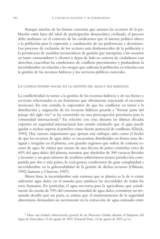 AMC Ag17 Ciudadanía

350

16/4/94

11:56 am

Page 350

E. CASTRO, K. KLOSTER Y M. TORREGROSA

Aunque muchas de las formas concretas que asumen las acciones de la población están lejos del ideal de participación democrática civilizada, el proceso
debe analizarse en el contexto de las condiciones que el sistema político ofrece
a la población para la expresión y canalización de sus preferencias y decisiones.
Los procesos de exclusión de los sectores más desfavorecidos de la población y
la persistencia de modelos tecnocráticos de gestión que interpelan a los usuarios
en tanto consumidores y clientes y dejan de lado su carácter de ciudadanos con
derechos, exacerban las condiciones de conflicto preexistentes y profundizan la
incertidumbre en relación a los riesgos que enfrenta la población en relación con
la gestión de los recursos hídricos y los servicios públicos esenciales.

LA

CONFLICTIVIDAD SOCIAL EN LA GESTIÓN DEL AGUA Y SUS SERVICIOS

La conflictividad en torno a la gestión de los recursos hídricos y de sus bienes y
servicios relacionados es un fenómeno que obviamente trasciende el escenario
mexicano. En este sentido, la expectativa de que los conflictos en torno a la
distribución y asignación de los recursos hídricos pasarán a “formar parte del
paisaje del siglo XXI” se ha convertido en una preocupación prioritaria para la
comunidad internacional.2 En relación con esto, durante las últimas décadas
expertos en seguridad internacional han venido señalando que el agua puede
igualar o incluso superar al petróleo como fuente potencial de conflictos (Gleick,
1993). Hay razones importantes que apoyan este enfoque, tales como el hecho
de que los recursos de agua dulce se encuentran distribuidos en forma muy desigual e irregular en el planeta, con grandes regiones que sufren de extrema escasez de agua. Se estima que menos de una decena de países controlan cerca de
60% del agua dulce del planeta, mientras que alrededor de 300 cuencas fluviales
y lacustres y un gran número de acuíferos subterráneos tienen jurisdicción compartida por dos o más países, lo cual genera condiciones de gran complejidad e
incertidumbre en la gobernabilidad de la gestión de dichos recursos (Ohlsson,
1992; Samson y Charrier, 1997).
Ahora bien, la incertidumbre más extrema que se plantea es la de si existe
suficiente agua dulce en el mundo para satisfacer las necesidades de todos los
seres humanos. En particular, el agua necesaria para la agricultura, que actualmente da cuenta de 70% del consumo mundial de agua dulce, constituye un tremendo desafío: por un parte, se estima que el mantenimiento de la seguridad
alimentaria demandará un incremento en la extracción de agua estimado entre

2 Hans van Ginkel, subsecretario general de las Naciones Unidas durante el Simposio del
Agua de Estocolmo, 13 de agosto de 2001 (Financial Times, 14 de agosto de 2001, p. 6.).

 