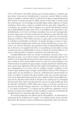 AMC Ag17 Ciudadanía

16/4/94

11:56 am

Page 351

CIUDADANÍA Y GOBERNABILIDAD EN MÉXICO

el 15 y 20% hasta el año 2025, mientras que al mismo tiempo se considera que
para frenar el proceso de desertificación y preservar recursos hídricos actualmente en peligro se debería reducir la extracción de agua en aproximadamente
20% durante el mismo periodo. Es difícil avizorar cómo, dado el estado actual
del conocimiento y la tecnología, será posible lograr ambos objetivos en forma
simultánea. Ahora bien, aunque la cantidad total de agua dulce disponible es
ciertamente una cuestión crucial y legítima, un examen más detenido muestra
que la disponibilidad de agua como tal no es el problema más importante y que
probablemente no lo será en el futuro inmediato. Una serie de investigaciones
recientes sugiere que, al menos en términos de volúmenes, existe suficiente agua
fresca en el planeta para satisfacer las necesidades de todos los seres humanos
(Samson y Charrier, 1997). Sobre esta base, se acepta cada vez más el hecho que
la verdadera incertidumbre en relación a la gestión del agua se centra en nuestra capacidad para implementar sistemas de control, distribución y acceso al recurso y sus servicios derivados que garanticen tanto la legitimidad política como la eficiencia y la equidad social. Este es un problema crucial, dada la certeza
creciente de que la conflictividad en torno al control de recursos hídricos y el
acceso a ellos persistirá e inclusive aumentará en los próximos años.
Comprensiblemente, existe un cuerpo de literatura creciente sobre “conflictos por el agua”, en el cual se tiende a enfatizar los así llamados aspectos “no
militares” de la seguridad internacional (es decir, elementos que pueden convertirse en blancos de la acción militar), entre los cuales los recursos hídricos y las
infraestructuras de gestión del agua ocupan un lugar prominente. Similarmente,
otros autores han explorado la función del cambio medioambiental, sea de origen antropogénico o no, como causa de conflictos sociales y políticos, en los
cuales el agua también ocupa un lugar central (Homer-Dixon, 1991).Aunque la
mayor parte de esta literatura se ocupa de confrontaciones internacionales en
torno al control y la gestión del agua, también existe una creciente preocupación con la dimensión intranacional de estos conflictos. Entre otros problemas, a
pesar de los esfuerzos hechos desde la década de los ochenta por la comunidad
internacional, “hoy existen más personas que carecen de agua potable que hace
dos décadas” (Gorbachev, 2000). Dado que el agua es un factor esencial en el
ejercicio del derecho humano universal a “un estándar de vida adecuado para
[…] la salud y el bienestar”3, es evidente que los gobiernos confrontan crecientemente la amenaza de conflictos sociales y políticos a partir de las demandas de
la población por un suministro adecuado y regular de agua.
En nuestra perspectiva, este último aspecto del problema —la dimensión intranacional de los conflictos por el agua— ha recibido mucha menos atención
hasta ahora. No obstante, existen contribuciones importantes sobre este tema, in3

Artículo 25, Declaración Universal de los Derechos Humanos.

351

 