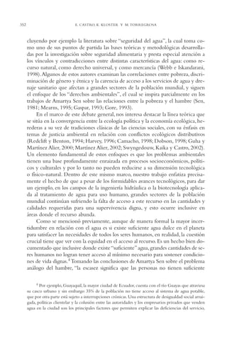 AMC Ag17 Ciudadanía

352

16/4/94

11:56 am

Page 352

E. CASTRO, K. KLOSTER Y M. TORREGROSA

cluyendo por ejemplo la literatura sobre “seguridad del agua”, la cual toma como uno de sus puntos de partida las bases teóricas y metodológicas desarrolladas por la investigación sobre seguridad alimentaria y presta especial atención a
los vínculos y contradicciones entre distintas características del agua: como recurso natural, como derecho universal, y como mercancía (Webb e Iskandarani,
1998).Algunos de estos autores examinan las correlaciones entre pobreza, discriminación de género y étnica y la carencia de acceso a los servicios de agua y drenaje sanitario que afectan a grandes sectores de la población mundial, y siguen
el enfoque de los “derechos ambientales”, el cual se inspira parcialmente en los
trabajos de Amartya Sen sobre las relaciones entre la pobreza y el hambre (Sen,
1981; Mearns, 1995; Gaspar, 1993; Gore, 1993).
En el marco de este debate general, nos interesa destacar la línea teórica que
se sitúa en la convergencia entre la ecología política y la economía ecológica, herederas a su vez de tradiciones clásicas de las ciencias sociales, con su énfasis en
temas de justicia ambiental en relación con conflictos ecológicos distributivos
(Redclift y Benton, 1994; Harvey, 1996; Camacho, 1998; Dobson, 1998; Guha y
Martínez Alier, 2000; Martínez Alier, 2002; Swyngedouw, Kaika y Castro, 2002).
Un elemento fundamental de estos enfoques es que los problemas ambientales
tienen una base profundamente enraizada en procesos socioeconómicos, políticos y culturales y por lo tanto no pueden reducirse a su dimensión tecnológica
o físico-natural. Dentro de este mismo marco, nuestro trabajo enfatiza precisamente el hecho de que a pesar de los formidables avances tecnológicos, para dar
un ejemplo, en los campos de la ingeniería hidráulica o la biotecnología aplicada al tratamiento de agua para uso humano, grandes sectores de la población
mundial continúan sufriendo la falta de acceso a este recurso en las cantidades y
calidades requeridas para una supervivencia digna, y esto ocurre inclusive en
áreas donde el recurso abunda.
Como se mencionó previamente, aunque de manera formal la mayor incertidumbre en relación con el agua es si existe suficiente agua dulce en el planeta
para satisfacer las necesidades de todos los seres humanos, en realidad, la cuestión
crucial tiene que ver con la equidad en el acceso al recurso. Es un hecho bien documentado que inclusive donde existe “suficiente” agua, grandes cantidades de seres humanos no logran tener acceso al mínimo necesario para sostener condiciones de vida dignas.4 Tomando las conclusiones de Amartya Sen sobre el problema
análogo del hambre, “la escasez significa que las personas no tienen suficiente
4

Por ejemplo, Guayaquil, la mayor ciudad de Ecuador, cuenta con el río Guayas que atraviesa
su casco urbano y sin embargo 35% de la población no tiene acceso al sistema de agua potable,
que por otra parte está sujeto a interrupciones crónicas. Una estructura de desigualdad social arraigada, políticas clientelar y la colusión entre las autoridades y los empresarios privados que venden
agua en la ciudad son los principales factores que permiten explicar las deficiencias del servicio,

 