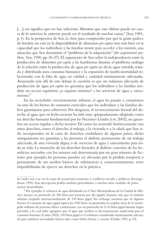 AMC Ag17 Ciudadanía

16/4/94

11:56 am

Page 353

CIUDADANÍA Y GOBERNABILIDAD EN MÉXICO

[…], no significa que no hay suficiente. Mientras que esto último puede ser causa de lo anterior, lo anterior puede ser el resultado de muchas causas” (Sen, 1981,
p. 1). En la perspectiva de Sen, la clave para comprender por qué la gente padece
de hambre no está en la disponibilidad de alimentos per capita sino más bien en la
capacidad que los individuos y las familias tienen para acceder a los mismos, una
situación que Sen denominó el “problema de la adquisición” (the acquirement problem, Sen, 1990, pp. 36-37). El argumento de Sen sobre la independencia entre la
producción de alimentos per capita y las hambrunas ilumina el problema análogo
de la relación entre la producción de agua per capita (es decir, agua extraída, tratada y distribuida para consumo humano) y la expansión de morbi-mortalidad relacionadas con la falta de agua en calidad y cantidad mínimamente adecuadas.
Avanzando más allá de este debate, la cuestión es que un volumen adecuado de
producción de agua per capita no garantiza que los individuos y las familias tendrán un acceso equitativo ¿o siquiera mínimo? a los servicios de agua y saneamiento.5
En las sociedades crecientemente urbanas, el agua ha pasado a constituirse
en uno de los bienes de consumo esenciales que los individuos y las familias deben garantizarse para sobrevivir. Por desgracia, el reconocimiento formal del derecho al agua, que en fecha reciente ha sido muy apropiadamente adoptado como
un derecho humano fundamental por las Naciones Unidas (UN, 2002), no garantiza un acceso regular a dicho recurso.Tal como ha ocurrido históricamente con
otros derechos, como el derecho al trabajo, a la vivienda o a la salud, que han sido incorporados en la carta de derechos ciudadanos de algunos países, dicho
otorgamiento no garantiza a las personas el disfrute permanente de un trabajo
adecuado, de una vivienda digna, o de servicios de agua y saneamiento para toda su vida. La transición de los derechos formales al disfrute concreto de los beneficios asociados con los mismos está determinada por un gran número de factores: por ejemplo, las personas pueden ser afectadas por la pérdida temporal o
permanente de sus medios básicos de subsistencia y, consecuentemente, verse
imposibilitadas de ejercer sus derechos en la práctica.
las cuales son a su vez la causa de recurrentes tensiones y conflictos sociales y políticos (Swyngedouw, 1995). Esta descripción podría también generalizarse a muchas otras ciudades de países
menos desarrollados.
5 Por ejemplo, el volumen de agua distribuida en el Área Metropolitana de la Ciudad de México alcanza un promedio de 300 litros por persona por día (pppd), bastante más que el estándar
mínimo aceptado internacionalmente de 100 litros pppd. Sin embargo, mientras que en algunos
barrios el consumo de agua pppd supera los 1000 litros en promedio, en amplias áreas de la metrópolis millones de personas deben conformarse con un promedio de 5-10 litros pppd durante largos
periodos, a lo cual debe agregarse que el agua que reciben es frecuentemente inadecuada para el
consumo humano (Castro, 2002). 100 litros pppd es el volumen considerado mínimamente adecuado para satisfacer necesidades básicas tales como beber, lavarse y cocinar (Clarke, 1991, p. 19).

353

 