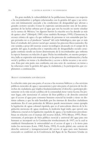 AMC Ag17 Ciudadanía

354

16/4/94

11:56 am

Page 354

E. CASTRO, K. KLOSTER Y M. TORREGROSA

En gran medida, la vulnerabilidad de las poblaciones humanas con respecto
a las incertidumbres y peligros relacionados con la gestión del agua y sus servicios está íntimamente asociada a las condiciones de desigualdad que afectan a
grandes sectores sociales. Como lo expresara sarcásticamente uno de los protagonistas de las luchas urbanas por el agua que nos ha tocado en suerte estudiar
en la cuenca de México, “en algunos barrios la estación seca ha durado ya más
de quince años” (Metrópoli, 1989; véase también Restrepo, 1995). Claramente, la
escasez crónica de agua a la que millones de personas se ven sometidas por largos periodos no es el producto “natural” del ciclo hidrológico, sino que es más
bien el resultado del carácter social que asumen los procesos físico-naturales. En
este sentido, a pesar del enorme avance tecnológico alcanzado en el campo de la
gestión del agua, la producción y reproducción de desigualdades sociales arraigadas continúa siendo un factor determinante de la incertidumbre que enfrenta
la especie humana en relación al agua. Dicha incertidumbre, en nuestra perspectiva, halla su expresión más transparente en los procesos de confrontación y lucha
social y política en torno a la distribución y acceso a dicho recurso y sus servicios. Esto, por otra parte, nos confronta con una serie de cuestiones en torno a
las relaciones entre la gestión del agua, la ciudadanía, y la participación, que exploramos a continuación.

AGUA Y

CIUDADANÍA: LOS VÍNCULOS

La relación entre, por una parte, el acceso a los recursos hídricos y a los servicios
públicos esenciales de agua y saneamiento y, por otra parte, el ejercicio de los derechos de ciudadanía, que implica fundamentalmente el derecho a participar plenamente en la vida social y política de la comunidad, tiene varias facetas. En primer lugar, cabe mencionar el carácter de bien público y de derecho universal
que el acceso al agua para consumo humano esencial ha tenido y tiene en distintas culturas, y que ha sido heredado por los sistemas de derechos ciudadanos
modernos. En el caso particular de México puede mencionarse como ejemplo
la legislación de aguas colonial española, que es el antecedente directo de la legislación mexicana de aguas moderna, la tradición legal árabe, que ejerció una
influencia crucial en la legislación española de aguas, y las tradiciones precolombinas en relación con el manejo del recurso (Glick, 1970; Meyer, 1997). Posteriormente, el principio de bien público esencial y universal del agua para uso
humano se incorporó en la Constitución revolucionaria de 1917, en la cual se
estableció formalmente la universalidad en el acceso al agua y a la tierra para
todos los mexicanos (Lanz, 1982; Farías, 1993). A escala global, este carácter de
derecho universal y transgeneracional del acceso al agua para usos humanos
esenciales se confirmó en la Conferencia del Agua de las Naciones Unidas en

 