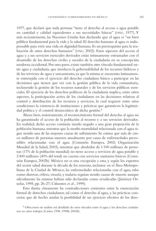 AMC Ag17 Ciudadanía

16/4/94

11:56 am

Page 355

CIUDADANÍA Y GOBERNABILIDAD EN MÉXICO

1977, que declaró que toda persona “tiene el derecho al acceso a agua potable
en cantidad y calidad equivalentes a sus necesidades básicas” (ONU, 1977). Y
más recientemente, las Naciones Unidas han declarado que el agua es “un bien
público fundamental para la vida y la salud. El derecho humano al agua es indispensable para vivir una vida en dignidad humana. Es un prerrequisito para la realización de otros derechos humanos” (ONU, 2002). Estos aspectos del acceso al
agua y a sus servicios esenciales derivados están íntimamente entramados con el
desarrollo de los derechos civiles y sociales de la ciudadanía en su concepción
moderna occidental. Por otra parte, existe también otro vínculo fundamental entre agua y ciudadanía, que involucra la gobernabilidad de los recursos hídricos y
de los servicios de agua y saneamiento, ya que la misma se encuentra íntimamente entretejida con el ejercicio del derecho ciudadano básico a participar en las
decisiones que tienen que ver con la gestión pública de la vida comunitaria,
incluyendo la gestión de los recursos naturales y de los servicios públicos esenciales. El ejercicio de los derechos políticos de la ciudadanía implica, entre otros
aspectos, la participación activa de los ciudadanos en las decisiones relativas al
control y distribución de los recursos y servicios, lo cual requiere entre otras
condiciones la existencia de instituciones y prácticas que garanticen la legitimidad política y el control democrático de dicha gestión.6
Ahora bien, notoriamente, el reconocimiento formal del derecho al agua no
ha garantizado el acceso de la población al recurso y a sus servicios derivados.
En realidad, dicho acceso continúa siendo negado a una gran proporción de la
población humana, mientras que la morbi-mortalidad relacionada con el agua sigue siendo una de las mayores causas de sufrimiento. Se estima que más de cinco millones de personas mueren anualmente por causa de enfermedades prevenibles relacionadas con el agua (Comisión Europea, 2002; Organización
Mundial de la Salud, 2003), mientras que alrededor de 1 100 millones de personas (17% de la población mundial) no tiene acceso a servicios de agua potable y
2 400 millones (40% del total) no cuenta con servicios sanitarios básicos (Comisión Europea, 2002b). México no es una excepción a esto, y según los expertos
del sector salud durante la década de los noventa, inclusive en el Área Metropolitana de la Ciudad de México, las enfermedades relacionadas con el agua, tales
como diarreas, cólera, viruela, y malaria seguían siendo causas de muerte aunque
oficialmente las mismas habían sido declaradas como erradicadas ( Jiménez Ornelas, 1995, pp. 26-27; Cifuentes et al., 1999).
Esto ilustra claramente las contradicciones existentes entre la enunciación
formal de derechos ciudadanos, tal como el derecho al agua, y las prácticas concretas que de hecho anulan la posibilidad de un ejercicio efectivo de los dere6 Ofrecemos un análisis má detallado de estos vínculos entre el agua y los derechos ciudadanos en otros trabajos (Castro, 1998, 1998b, 2003b).

355

 