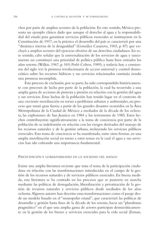 AMC Ag17 Ciudadanía

16/4/94

356

11:56 am

Page 356

E. CASTRO, K. KLOSTER Y M. TORREGROSA

chos por parte de amplios sectores de la población. En este sentido, México presenta un ejemplo clásico dado que aunque el derecho al agua y la responsabilidad del estado para garantizar servicios públicos esenciales se instituyeron en la
Constitución de 1917, en la práctica el desarrollo del país se caracterizó por una
“dinámica interna de la desigualdad” (González Casanova, 1965, p. 87) que excluyó a amplios sectores del ejercicio efectivo de sus derechos ciudadanos. En este sentido, cabe señalar que la universalización de los servicios de agua y saneamiento no constituyó una prioridad de política pública hasta bien entrados los
años setenta (Wilkie, 1967, p. 169; Perló Cohen, 1989), y todavía hoy a comienzos del siglo XXI la promesa revolucionaria de acceso universal y control democrático sobre los recursos hídricos y sus servicios relacionados continúa siendo
una promesa incumplida.
Este proceso de exclusión, por su parte, ha sido correspondido históricamente con procesos de lucha por parte de la población, la cual ha recurrido a una
amplia gama de acciones de protesta y presión en relación con la gestión del agua
y sus servicios. Estas luchas de la población han tenido lugar en el contexto de
una creciente movilización en torno a problemas urbanos y ambientales, un proceso que tomó gran fuerza a partir de los grandes desastres ocurridos en la Área
Metropolitana de la Ciudad de México a mediados de la década de los ochenta, las explosiones de San Juanico en 1984 y los terremotos de 1985. Estos hechos contribuyeron significativamente a la toma de conciencia por parte de la
población de su indefensión en relación con los riesgos derivados del manejo de
los recursos naturales y de la gestión urbana, incluyendo los servicios públicos
esenciales. Esta toma de conciencia se ha manifestado, entre otras formas, en una
amplia movilización social en torno a estos temas en la cual el agua y sus servicios han ido cobrando una importancia fundamental.

PARTICIPACIÓN Y

GOBERNABILIDAD EN LA SOCIEDAD DEL RIESGO

Existe una amplia literatura reciente que trata el tema de la participación ciudadana en relación con las transformaciones introducidas en el campo de la gestión de los recursos naturales y de servicios públicos esenciales. En buena medida, esta literatura se ha centrado en los procesos que se pusieron en marcha
mediante las políticas de desregulación, liberalización y privatización de la gestión de recursos naturales y servicios públicos desde mediados de los años
ochenta.Algunos autores han descrito estas transformaciones como el pasaje desde un modelo basado en el “monopolio estatal”, que caracterizó las políticas de
desarrollo y gestión hasta fines de la década de los setenta, hacia un “pluralismo
pragmático” en el que una amplia gama de actores participan democráticamente en la gestión de los bienes y servicios esenciales para la vida social (Esman,

 