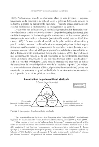 AMC Ag17 Ciudadanía

16/4/94

11:56 am

Page 357

CIUDADANÍA Y GOBERNABILIDAD EN MÉXICO

1991). Posiblemente, uno de los elementos clave en esta literatura —inspirada
largamente en la perspectiva neoliberal sobre la reforma del Estado aunque no
reductible al marco de pensamiento neoliberal—7 ha sido el reconocimiento del
carácter multiescalar y multisectorial de los regímenes de gestión.
De acuerdo con estos autores, el sistema de gobernabilidad democrático incluye las formas clásicas de autoridad estatal (organizadas jerárquicamente), pero
también incorporan las formas de gestión características de los sectores privado
(competencia mercantil) y voluntario (participación social) (PNUD, 1997; Picciotto, 1997).8 En este sentido, el modelo de la gobernabilidad democrática y
plural consistiría en una combinación de estructuras jerárquicas, dinámicas participativas, acción asociativa y mecanismos de mercado, y estaría basado principalmente en una cultura de diálogo, negociación, ciudadanía activa, subsidiariedad y fortalecimiento institucional (Comisión Europea, 2001). En el discurso
más corriente, este modelo de la gobernabilidad es frecuentemente presentado
como un sistema ideal, basado en una simetría de poder entre el estado, el mercado y la sociedad civil (figura 1). Este modelo idealizado se encuentra en la base
de las nociones de “sociedad público-privada” y “sociedad tripartita” (en referencia a sociedades entre el sector público, el privado y la sociedad civil) que se han
empleado crecientemente a partir de la década de los años noventa para referirse a la gestión de servicios públicos esenciales.

FIGURA 1. La estructura de gobernabilidad idealizada.
7 Para una consideración de perspectivas alternativas sobre “gobernabilidad” en relación con
la gestión del medio ambiente, véase Lafferty et al. (1996), Hanf y Jansen (1998) y Pierre (2000).
8 Véase también el concepto de “gobernabilidad de intereses” propuesto por Streeck y Schmitter en relación con lo que estos autores consideran un cuarto modelo de orden social, el modelo asociativo, el cual funciona conjuntamente con las características tradicionales del Estado
(jerarquía), la comunidad (dinámicas participativas) y el mercado (la libre competencia) (Streeck y
Schmitter, 1985). También véase el concepto de “arreglos institucionales policéntricos” aplicado
por Elinor Ostrom et al., a la gestión de los recursos naturales (Ostrom, 1990).

357

 