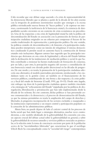 AMC Ag17 Ciudadanía

358

16/4/94

11:56 am

Page 358

E. CASTRO, K. KLOSTER Y M. TORREGROSA

Cabe recordar que este debate surge asociado a la crisis de representatividad de
las democracias liberales que se plantea a partir de la década de los años sesenta
con la irrupción de poderosos movimientos sociales que emergen a la escena
pública reivindicando nuevas formas de “hacer política” y de expresar sus intereses, cuestionando la ineficiencia de la burocracia estatal y la existencia de desigualdades sociales crecientes en un contexto de crisis económicas sin precedentes. Una de las respuestas a esta crisis de legitimidad estatal ha sido la política de
descentralización del Estado en asociación con la promoción de formas de participación ciudadana originales en un esfuerzo por compensar el fracaso de los
canales tradicionales de representación y participación política. En este sentido,
las políticas estatales de descentralización y de fomento a la participación ciudadana pueden interpretarse como un intento de relegitimar el sistema democrático canalizando la presión social en aumento hacia la construcción de formas
estatales más incluyentes. Algunos autores han sugerido que las principales tendencias que derivaron en esta crisis de legitimidad y eficacia del Estado habrían
sido la declinación de las instituciones de mediación política y social, lo que habría contribuido a erosionar las fuentes tradicionales de formación de consenso,
por un lado, y por otro, la percepción negativa del ascenso y consolidación de
una burocracia estatal con elevado poder discrecional en las décadas de posguerra. De este modo y en teoría, la promoción de la participación ciudadana ofrecería una alternativa al modelo paternalista preexistente, involucrando a los ciudadanos tanto en la gestión como así también en el financiamiento de los
servicios públicos, contribuyendo de esta forma a dar respuesta a la crisis política y fiscal del estado de bienestar (Cunill, 1991, pp. 10-15). Desde otro ángulo,
este enfoque top down de la participación ciudadana aparece también vinculado
a las estrategias de “achicamiento del Estado” impulsadas por las políticas de desregulación, liberalización y privatización que han sido implementadas desde la
década de los ochenta. En este contexto, dichas políticas se han presentado como consustanciales a la democracia y al proceso de democratización del Estado,
ya que las mismas permitirían en teoría la ampliación del campo de derechos y
libertades, la progresiva incorporación de los sectores excluidos o marginados a
las instituciones representativas y un mayor control y participación populares en
la actuación de las administraciones públicas.
Ahora bien, no puede dejarse de lado el carácter central de los procesos de
lucha social que han dado lugar a estrategias alternativas, muchas veces contradictorias, a este modelo idealizado de la gobernabilidad. En conexión con esto,
un aspecto crucial del debate actual sobre la gobernabilidad en general, y sobre
la gobernabilidad de recursos naturales y servicios públicos esenciales en particular, es la relación entre la toma de conciencia creciente por parte de la población
acerca de las “incertidumbres fabricadas” que caracterizan lo que el sociólogo
Ulrich Beck ha conceptualizado como la “sociedad del riesgo” contemporánea

 