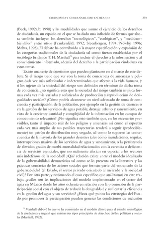 AMC Ag17 Ciudadanía

16/4/94

11:56 am

Page 359

CIUDADANÍA Y GOBERNABILIDAD EN MÉXICO

(Beck, 1992a,b; 1998) y las modalidades que asume el ejercicio de los derechos
de ciudadanía, un espacio en el que se ha dado una inflación de formas que ahora también incluyen los derechos “tecnológicos”, “ecológicos”, y “medioambientales” entre otros (Frankenfeld, 1992; Steenbergen, 1994; Newby, 1996;
Mehta, 1998). El debate ha contribuido a la mayor especificación y expansión de
las categorías tradicionales de la ciudadanía tal como fueran establecidas por el
sociólogo británico T. H. Marshall9 para incluir el derecho a la información y al
consentimiento informado, además del derecho a la participación ciudadana en
estos temas.
Existe una serie de cuestiones que pueden plantearse en el marco de este debate. Si el riesgo tiene que ver con la toma de conciencia de amenazas y peligros cada vez más sofisticados e indeterminados que afectan a la vida humana, y
si los sujetos de la sociedad del riesgo son definidos en términos de dicha toma
de conciencia, ¿no significa esto que la sociedad del riesgo también implica formas cada vez más variadas y sofisticadas de producción y reproducción de desigualdades sociales? ¿Cómo podría alcanzarse un nivel adecuado de toma de conciencia y participación de la población, por ejemplo en la gestión de cuencas o
en la gestión de los servicios de agua potable, drenaje urbano y saneamiento, en
vista de la creciente cantidad y complejidad de la información en los campos de
conocimiento relevantes? ¿No significa esto también que, en los escenarios previsibles, tanto el impacto real de los peligros y amenazas así como el espectro
cada vez más amplio de sus posibles trayectorias tenderá a seguir (predeciblemente) un patrón de distribución muy sesgado, tal como lo sugieren las consecuencias de la mayoría de los grandes desastres tales como inundaciones, sequías,
interrupciones masivas de los servicios de agua y saneamiento, o la persistencia
de elevados grados de morbi-mortalidad relacionados con la carencia o deficiencia de servicios esenciales, que normalmente afectan en especial a los sectores
más indefensos de la sociedad? ¿Qué relación existe entre el modelo idealizado
de la gobernabilidad democrática tal como se lo presenta en la literatura y las
prácticas concretas de los actores sociales que forman parte del entramado de la
gobernabilidad (el Estado, el sector privado orientado al mercado y la sociedad
civil)? Por otra parte, y retomando el caso específico que analizamos en este trabajo, ¿cuáles son las implicaciones del modelo implementado en el sector del
agua en México desde los años ochenta en relación con la promoción de la participación social con el objeto de reducir la desigualdad y aumentar la eficiencia
en la gestión del agua y sus servicios? ¿Hasta qué punto las estrategias del Estado por promover la participación pueden generar las condiciones de inclusión
9 Marshall elaboró lo que se ha convertido en el modelo clásico para el estudio sociológico
de la ciudadanía y sugirió que existen tres tipos principales de derechos: civiles, políticos y sociales (Marshall, 1992).

359

 