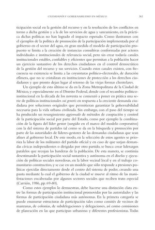 AMC Ag17 Ciudadanía

16/4/94

11:56 am

Page 361

CIUDADANÍA Y GOBERNABILIDAD EN MÉXICO

ticipación social en la gestión del recurso y en la resolución de los conflictos en
torno a dicha gestión y a la de los servicios de agua y saneamiento, en la práctica dichas políticas no han logrado el impacto esperado. Como ilustramos con
el ejemplos de la política de promoción de la participación implementada por el
gobierno en el sector del agua, en gran medida el modelo de participación propuesto se limita a la creación de instancias consultivas conformadas por actores
individuales e institucionales de relevancia social, pero sin crear todavía canales
institucionales estables, confiables y eficientes que permitan a la población hacer
un ejercicio sustantivo de los derechos ciudadanos en el control democrático
de la gestión del recurso y sus servicios. Cuando estos canales existen, con frecuencia su existencia se limita a las coyunturas político-electorales, de duración
efímera, que no se cristalizan en instituciones de protección a los derechos ciudadanos y que pronto dejan lugar al retorno de las viejas formas clientelares.
Un ejemplo de esto último se da en la Zona Metropolitana de la Ciudad de
México, y especialmente en el Distrito Federal, donde con el recambio políticoinstitucional en la década de los noventa se comenzó a poner en prática una serie de políticas institucionales sui generis en respuesta a la creciente demanda ciudadana por soluciones originales que permitieran garantizar la gobernabilidad
necesaria para la vida urbana civilizada. Sin embargo, con el paso del tiempo se
ha producido un resurgimiento aggiornado de métodos de cooptación y control
de la participación social por parte del Estado, como por ejemplo la combinación de la figura del líder gestor (surgido en el marco del modelo corporativo)
con la del sistema de partidos tal como se da en la búsqueda y promoción por
parte de las autoridades de líderes-gestores de las demandas ciudadanas que sean
afines al gobierno local. De este modo, en la selección de estos agentes se prioriza la labor de los militantes del partido oficial y en caso de que surjan demandas cívicas independientes o dirigidas por otro partido, se busca crear liderazgos
paralelos que recojan las banderas de la población. De esta manera, se continúa
desestimando la participación social sustantiva y autónoma en el diseño y ejecución de políticas sociales novedosas, en la labor vecinal local y en el trabajo comunitario constructivo, y se cae en un modelo que sólo responde a presiones políticas ejercidas directamente desde el centro del sistema de poder, creando una
pauta mediante la cual el gobierno de la ciudad se mueve al ritmo de las manifestaciones encabezadas por algunos sectores sociales que reciben trato especial
(Carrión, 1986, pp. 69-80).
Como estos ejemplos lo demuestran, debe hacerse una distinción clara entre las formas de participación institucional promovidas por las autoridades y las
formas de participación ciudadana más autónomas. En la primera categoría se
puede enumerar estructuras de participación tales como comités de vecinos de
manzanas, de colonias, de subdelegaciones y delegaciones, así como comisiones
de planeación en las que participan urbanistas y diferentes profesionistas. Todas

361

 
