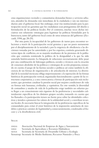AMC Ag17 Ciudadanía

362

16/4/94

11:56 am

Page 362

E. CASTRO, K. KLOSTER Y M. TORREGROSA

estas organizaciones vecinales y comunitarias demandan bienes y servicios urbanos, atienden las demandas más inmediatas de la ciudadanía y son sus intermediarios ante el gobierno local. Sin embargo, crear vías institucionales para la participación social no garantiza que los ciudadanos sean protagonistas del diseño y
formulación de las políticas locales. Por el contrario, muchas veces dichas iniciativas son solamente estrategias para legitimar las políticas formuladas por la
burocracia, tanto del gobierno local como de otras instancias del gobierno (Ziccardi, 1998, pp. 28-29).
Por otra parte, la incapacidad de los gobiernos de turno para encontrar soluciones a través de la participación social genuina y que no pasen meramente
por el disciplinamiento de la sociedad y por la exigencia de obediencia a las decisiones tomadas por las autoridades y por los expertos, continúa generando diversos tipos de conflictos, en su mayoría resultantes de las presiones de la población que continúa resistiendo la política de la desigualdad a la que ha sido
sometida históricamente. La búsqueda de soluciones necesariamente debe pasar
por una combinación de liderazgos políticos, sociales y técnicos con la creación
de consensos alrededor de las políticas y estrategias de acción propuestas, tomando en cuenta el juego de las fuerzas sociales y políticas así como también la eficiencia de sus formas de organización y de articulación de intereses. La diversidad de la sociedad mexicana obliga imperiosamente a la superación de las formas
históricas de participación vertical, organizadas funcionalmente a partir de las estructuras corporativas, y a una convocatoria a formas de participación más incluyentes, que permitan canalizar la presión social por mejores condiciones de vida
en formas más humanas, civilizadas, y equitativas. En este sentido, la diversidad
de costumbres y modos de vida de la población exige también un esfuerzo para llegar a un conocimiento más riguroso de las preferencias y necesidades culturalmente específicas de los distintos grupos sociales, tomando en cuenta que
los llamados a la participación tienen un fuerte peso sobre las identidades colectivas y tienden a promover los valores de la solidaridad social y a movilizar recursos locales. Es necesario buscar la integración de las preferencias específicas de las
comunidades para evitar el error histórico de la imposición autoritaria de modelos y prácticas carentes de legitimidad y, consecuentemente, condenados al fracaso y a la desobediencia civil.

SIGLAS
Asociación Nacional de Empresas de Agua y Saneamiento
Secretaría de Agricultura y Recursos Hidráulicos
Secretaría de Secretaría de Desarrollo Urbano y Ecología
Semarnap Secretaría de Medio Ambiente, Recursos Naturales y Pesca

ANEAS
SARH
SEDUE

 