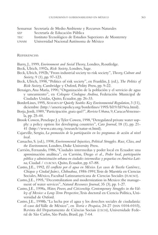 AMC Ag17 Ciudadanía

16/4/94

11:56 am

Page 363

CIUDADANÍA Y GOBERNABILIDAD EN MÉXICO

Semarnat Secretaría de Medio Ambiente y Recursos Naturales
SEP
Secretaría de Educación Pública
TEC
Instituto Tecnológico de Estudios Superiores de Monterrey
UNAM
Universidad Nacional Autónoma de México

REFERENCIAS
Barry, J., 1999, Environment and Social Theory, Londres, Routledge.
Beck, Ulrich, 1992a, Risk Society, Londres, Sage.
Beck, Ulrich, 1992b,“From industrial society to risk society”, Theory, Culture and
Society, 9 (1), pp. 97-123.
Beck, Ulrich, 1998, “Politics of risk society”, en Franklin, J. (ed.), The Politics of
Risk Society, Cambridge y Oxford, Polity Press, pp. 9-22.
Benaiges, Ana María, 1990, “Organización de la población y el servicio de agua
y saneamiento”, en Coloquio Ciudagua Andina, Federación Municipal de
Ciudades Unidas, Quito, Ecuador, pp. 26-33.
BorderLines, 1995, SEMARNAP Quietly Scuttles Key Environmental Regulation, 3 (11),
diciembre (http://americaspolicy.org/borderlines/1995/bl19/bl19eia.html).
Borja, Jordi, 1989,“Participación ¿para qué?”, Revista Urbana, 9, Caracas Venezuela, pp. 25-44.
Brook Cowen, Penelope J. y Tyler Cowen, 1998,“Deregulated private water supply: a policy option for developing countries”, Cato Journal, 18 (1), pp. 2141 (http://www.cato.org./research/natur-st.html).
Cajarville, Sergio, La promoción de la participación en los programas de acción al nivel
local.
Camacho, S. (ed.), 1998, Environmental Injustices, Political Struggles. Race, Class, and
the Environment, Londres, Duke University Press.
Carrión, Fernando, 1986, “Ciudades intermedias y poder local en Ecuador: una
aproximación analítica”, en Carrión, Diego et al., Poder local, participación
pública y administración urbana en ciudades intermedias y pequeñas en América Latina, Ciudad / CLACSO, Quito, Ecuador, pp. 67-88.
Castro, J.E., 1992, El conflicto por el agua en México. Los casos de Tuxtla Gutiérrez,
Chiapas y Ciudad Juárez, Chihuahua, 1986-1991,Tesis de Maestría en Ciencias
Sociales, México, Facultad Latinoamericana de Ciencias Sociales (FLACSO).
Castro, J.E., 1995,“Decentralization and modernization in Mexico: the management of water services”, Natural Resources Journal, 35 (3), pp. 1-27.
Castro, J.E., 1998a, Water, Power, and Citizenship. Contemporary Struggles in the Valley of Mexico: a Long-Term Perspective,Tesis doctoral en Ciencia Política, Universidad de Oxford.
Castro, J.E., 1998b, “La lucha por el agua y los derechos sociales de ciudadanía:
el caso del Valle de México”, en Teoria e Pesquisa, 24-27 (ISSN 0104-0103),
Revista del Departamento de Ciências Sociais (CECH), Universidade Federal de São Carlos, São Paulo, Brasil, pp. 7-64.

363

 