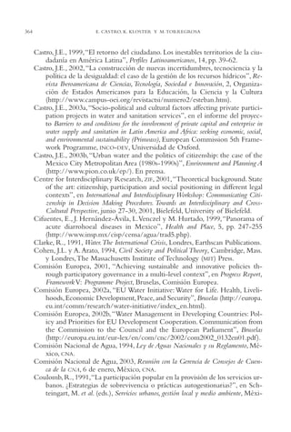 AMC Ag17 Ciudadanía

364

16/4/94

11:56 am

Page 364

E. CASTRO, K. KLOSTER Y M. TORREGROSA

Castro, J.E., 1999,“El retorno del ciudadano. Los inestables territorios de la ciudadanía en América Latina”, Perfiles Latinoamericanos, 14, pp. 39-62.
Castro, J.E., 2002, “La construcción de nuevas incertidumbres, tecnociencia y la
política de la desigualdad: el caso de la gestión de los recursos hídricos”, Revista Iberoamericana de Ciencias, Tecnología, Sociedad e Innovación, 2, Organización de Estados Americanos para la Educación, la Ciencia y la Cultura
(http://www.campus-oei.org/revistactsi/numero2/esteban.htm).
Castro, J.E., 2003a, “Socio-political and cultural factors affecting private participation projects in water and sanitation services”, en el informe del proyecto Barriers to and conditions for the involvement of private capital and enterprise in
water supply and sanitation in Latin America and Africa: seeking economic, social,
and environmental sustainability (Prinwass), European Commission 5th Framework Programme, INCO-DEV, Universidad de Oxford.
Castro, J.E., 2003b, “Urban water and the politics of citizenship: the case of the
Mexico City Metropolitan Area (1980s-1990s)”, Environment and Planning A
(http://www.pion.co.uk/ep/). En prensa.
Centre for Interdisciplinary Research, ZIF, 2001,“Theoretical background. State
of the art: citizenship, participation and social positioning in different legal
contexts”, en International and Interdisciplinary Workshop: Communicating Citizenship in Decision Making Procedures. Towards an Interdisciplinary and CrossCultural Perspective, junio 27-30, 2001, Bielefeld, University of Bielefeld.
Cifuentes, E., J. Hernández-Ávila, L.Venczel y M. Hurtado, 1999, “Panorama of
acute diarrohoeal diseases in Mexico”, Health and Place, 5, pp. 247-255
(http://www.insp.mx/cisp/censa/agua/trad5.php).
Clarke, R., 1991, Water.The International Crisis, Londres, Earthscan Publications.
Cohen, J.L. y A. Arato, 1994, Civil Society and Political Theory, Cambridge, Mass.
y Londres,The Massachusetts Institute of Technology (MIT) Press.
Comisión Europea, 2001, “Achieving sustainable and innovative policies through participatory governance in a multi-level context”, en Progress Report,
Framework V: Programme Project, Bruselas, Comisión Europea.
Comisión Europea, 2002a, “EU Water Initiative: Water for Life. Health, Livelihoods, Economic Development, Peace, and Security”, Bruselas (http://europa.
eu.int/comm/research/water-initiative/index_en.html).
Comisión Europea, 2002b, “Water Management in Developing Countries: Policy and Priorities for EU Development Cooperation. Communication from
the Commission to the Council and the European Parliament”, Bruselas
(http://europa.eu.int/eur-lex/en/com/cnc/2002/com2002_0132en01.pdf ).
Comisión Nacional de Agua, 1994, Ley de Aguas Nacionales y su Reglamento, México, CNA.
Comisión Nacional de Agua, 2003, Reunión con la Gerencia de Consejos de Cuenca de la CNA, 6 de enero, México, CNA.
Coulomb, R., 1991,“La participación popular en la provisión de los servicios urbanos. ¿Estrategias de sobrevivencia o prácticas autogestionarias?”, en Schteingart, M. et al. (eds.), Servicios urbanos, gestión local y medio ambiente, Méxi-

 