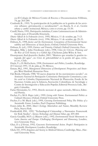AMC Ag17 Ciudadanía

16/4/94

11:56 am

Page 365

CIUDADANÍA Y GOBERNABILIDAD EN MÉXICO

co, El Colegio de México/Centro di Ricerca e Documentazione Febbraio,
74, pp. 265-280.
Coulomb, R., 1993,“La participación de la población en la gestión de los servicios urbanos: ¿privatización o socialización?”, en Azuela, A. et al., Gestión
urbana y cambio institucional, México, UAM-A-UNAM, pp. 15-30.
Cunill, Nuria, 1991, Participación ciudadana, Centro Latinoamericano de Administración para el Desarrollo,Venezuela.
Diario Oficial de la Federación (DOF), 1995, México, 11 de octubre, pp. 7-13.
Diario Oficial de la Federación (DOF), 1996, México, 11 de octubre, pp. 25-31.
Dobson, A., 1998, Justice and the Environment. Conceptions of Environmental Sustainability and Dimensions of Social Justice, Oxford, Oxford University Press.
Dobson, A. (ed.), 1999, Fairness and Futurity, Oxford, Oxford University Press.
Douglass, Mike y John Friedmann (eds.), 1998, Cities for Citizens. Planning and
the Rise of Civil Society in a Global Age, Chichester, John Wiley & Son.
Dourojeanni, Axel-Jouravlev Andrei, 2001, “Motivos que retardan la gestión integrada del agua”, en Crisis de gobernabilidad en la gestión del agua, CEPAL,
ECLAC, Chile.
Doyle,T. y D. McEachern, 1998, Environment and Politics, Londres, Routledge.
El Universal, 1991, 15 de julio, p. 39, México.
Esman, M.J., 1991, Management Dimensions of Development: Perspectives and Strategies,West Hartford, Kumarian Press.
Fals Borda, Orlando, 1988,“El nuevo despertar de los movimientos sociales”, en
Seminario Nacional de Participación Comunitaria: Participación Comunitaria y cambio social en Colombia, Departamento Nacional de Planeación, Fondo de las
Naciones Unidas para la Infancia, Asociación Colombiana de Sociología y
Centro de Investigación y Educación Popular, Editorial Presencia Ltda., Bogotá, Colombia.
Farías Hernández, U., 1993, Derecho mexicano de aguas nacionales, México, Editorial Porrúa.
Fischer, F. y M.A. Hajer (eds.), 1999, Living with Nature. Environmental Politics as
Cultural Discourse, Oxford, Oxford University Press.
Fischer, F. y M. Black (eds.), 1995, Greening Environmental Policy.The Politics of a
Sustainable Future, Londres, Paul Chapman Publishing.
Foster, John B., 2000, Marx’s Ecology. Materialism and Nature, Monthly Review
Press, Nueva York.
Frankenfeld, P.H., 1992, “Technological Citizenship: a Normative Framework
for Risk Studies”, Science,Technology and Human Values, pp. 459-484.
García Guadilla, M.P. y J. Blauert (eds.), 1992, Environmental Social Movements in
Latin America and Europe: Challenging Development and Democracy, Londres,
MCB University Press.
Ghai, D. y J.Vivian, 1992, Grassroots Environmental Action. People’s Participation in
Sustainable Development, Londres, Routledge.
Glick,T.F., 1970, Irrigation and Society in Medieval Valencia, Cambridge, Mass., Harvard University Press.

365

 