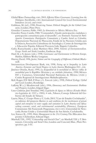 AMC Ag17 Ciudadanía

366

16/4/94

11:56 am

Page 366

E. CASTRO, K. KLOSTER Y M. TORREGROSA

Global Water Partnership, GWP, 2003, Effective Water Governance. Learning from the
Dialogues, Stockholm, GWP, International Council for Local Environmental
Initiatives (ICLEI), and UNDP.
Goldman, M. (ed.), 1998, Privatizing Nature. Political Struggles for the Global Commons, Londres, Pluto Press.
González Casanova, Pablo, 1965, La democracia en México, México, Era.
González Posso, Camilo, 1988,“Comunidad y Estado: participación ciudadana y
participación comunitaria para el desarrollo”, en Seminario Nacional de Participación Comunitaria: Participación Comunitaria y Cambio Social en Colombia,
Departamento Nacional de Planeación, Fondo de las Naciones Unidas para
la Infancia,Asociación Colombiana de Sociología y Centro de Investigación
y Educación Popular, Editorial Presencia Ltda. Bogotá, Colombia.
Guha, Ramachandra y Joan Martínez Alier, 2000, Varieties of Environmentalism.
Essays North and South, Londres, Earthscan. Rep.
Hanf, K. y A. Jansen (eds.), 1998, Governance and Environment in Western Europe,
Harlow, Addison Wesley Longman.
Harvey, David, 1996, Justice, Nature and the Geography of Difference, Oxford, Blackwell.
Interamerican Development Bank, IDB, 1998, Facing up to Inequality in Latin
America. Economic and Social Progress in Latin America,Washington D.C., IDB.
Jiménez Ornelas, René, 1995, La desigualdad de la mortalidad en México: tablas de
mortalidad para la República Mexicana y sus entidades federativas, 1990, México
D.F. y Cuenavaca, Universidad Nacional Autónoma de México, UNAM y
Centro Regional de Investigaciones Multidisciplinarias.
Keil, Roger, D.V. Bell, P. Penz y L. Fawcett (eds.), 1998, Political Ecology: Global
and Local, Londres, Routledge.
Lafferty, W. y J. Meadowcroft (eds.), 1996, Democracy and Environment: Problems
and Prospects, Londres, Edgard Elgar.
Lanz Cárdenas, José Trinidad, 1982, Legislación de Aguas en México (Estudio Histórico-Legislativo de 1521 a 1981), 4 vols., Tabasco, Consejo Editorial del Gobierno del Estado de Tabasco.
Laurie, Nina, C. Crespo Flores y C. Ledo, 2003,“Caso de Estudio Cochabamba”,
en informe del proyecto Barriers to and conditions for the involvement of private
capital and enterprise in water supply and sanitation in Latin America and Africa:
seeking economic, social, and environmental sustainability (Prinwass), European
Commission 5th Framework Programme, INCO-DEV, Universidad de Newcastle, Reino Unido y Universidad Mayor de San Simón, Cochabamba.
Lee,Terence R., 1999, Water Management in the 21st Century,The Allocation Imperative Cheltenham, Edward Elgar.
Marshall,T.H., 1992, “Citizenship and Social Class”, en Marshall,T.H. y T. Bottomore, Citizenship and Social Class, London and Concord, Mass., Pluto Perspectives, pp. 3-51.

 