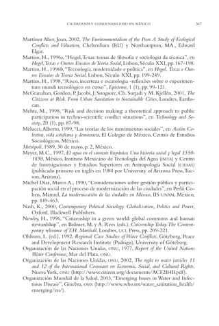 AMC Ag17 Ciudadanía

16/4/94

11:56 am

Page 367

CIUDADANÍA Y GOBERNABILIDAD EN MÉXICO

Martínez Alier, Joan, 2002, The Environmentalism of the Poor. A Study of Ecological
Conflicts and Valuation, Cheltenham (RU) y Northampton, MA., Edward
Elgar.
Martins, H., 1996a,“Hegel,Texas: temas de filosofia e sociologia da técnica”, en
Hegel,Texas e Outros Ensaios de Teoria Social, Lisbon, Século XXI, pp. 167-198.
Martins, H., 1996b,“Tecnologia, modernidade e politica”, en Hegel, Texas e Outros Ensaios de Teoria Social, Lisbon, Século XXI, pp. 199-249.
Martins, H., 1998,“Risco, incerteza e escatologia -reflexões sobre o experimentum mundi tecnológico en curso”, Episteme, 1 (1), pp. 99-121.
McGranahan, Gordon, P. Jacobi, J. Songsore, Ch. Surjadi y M. Kjellén, 2001, The
Citizens at Risk. From Urban Sanitation to Sustainable Cities, Londres, Earthscan.
Mehta, M., 1998, “Risk and decision making: a theoretical approach to public
participation in techno-scientific conflict situations”, en Technology and Society, 20 (1), pp. 87-98.
Melucci, Alberto, 1999,“Las teorías de los movimientos sociales”, en Acción Colectiva, vida cotidiana y democracia, El Colegio de México, Centro de Estudios
Sociológicos, México.
Metrópoli, 1989, 30 de mayo, p. 2, México.
Meyer, M.C., 1997, El agua en el suroeste hispánico. Una historia social y legal 15501850, México, Instituto Mexicano de Tecnología del Agua (IMTA) y Centro
de Invetsigaciones y Estudios Superiores en Antropología Social (CIESAS)
(publicado primero en inglés en 1984 por University of Arizona Press,Tucson, Arizona).
Michel Díaz, Marco A., 1990, “Consideraciones sobre gestión pública y participación social en el proceso de modernización de las ciudades”, en Perló Cohen, Manuel, La modernización de las ciudades en México, IIS UNAM, México,
pp. 449-463.
Nash, K., 2000, Contemporary Political Sociology. Globalization, Politics and Power,
Oxford, Blackwell Publishers.
Newby, H., 1996, “Citizenship in a green world: global commons and human
stewardship”, en Bulmer, M. y A. Rees (eds.), Citizenship Today.The Contemporary relevance of T.H. Marshall, Londres, UCL Press, pp. 209-221.
Ohlsson, L. (ed.), 1992, Regional Case Studies of Water Conflicts, Göteborg, Peace
and Development Research Institute (Padrigu), University of Göteborg.
Organización de las Naciones Unidas, ONU, 1977, Report of the United Nations
Water Conference, Mar del Plata, ONU.
Organización de las Naciones Unidas, ONU, 2002, The right to water (articles 11
and 12 of the International Covenant on Economic, Social, and Cultural Rights,
Nueva York, ONU (http://www.citizen.org/documents/ACF2B4B.pdf ).
Organización Mundial de la Salud, 2003, “Emerging Issues in Water and Infectious Disease”, Ginebra, OMS (http://www.who.int/water_sanitation_health/
emerging/en/).

367

 