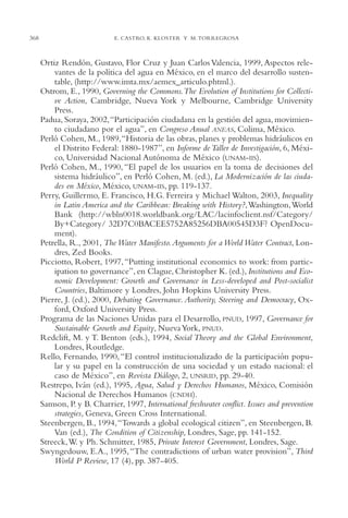 AMC Ag17 Ciudadanía

368

16/4/94

11:56 am

Page 368

E. CASTRO, K. KLOSTER Y M. TORREGROSA

Ortiz Rendón, Gustavo, Flor Cruz y Juan Carlos Valencia, 1999, Aspectos relevantes de la política del agua en México, en el marco del desarrollo sustentable, (http://www.imta.mx/aemex_articulo.phtml.).
Ostrom, E., 1990, Governing the Commons.The Evolution of Institutions for Collective Action, Cambridge, Nueva York y Melbourne, Cambridge University
Press.
Padua, Soraya, 2002,“Participación ciudadana en la gestión del agua, movimiento ciudadano por el agua”, en Congreso Anual ANEAS, Colima, México.
Perló Cohen, M., 1989,“Historia de las obras, planes y problemas hidráulicos en
el Distrito Federal: 1880-1987”, en Informe de Taller de Investigación, 6, México, Universidad Nacional Autónoma de México (UNAM-IIS).
Perló Cohen, M., 1990, “El papel de los usuarios en la toma de decisiones del
sistema hidráulico”, en Perló Cohen, M. (ed.), La Modernización de las ciudades en México, México, UNAM-IIS, pp. 119-137.
Perry, Guillermo, E. Francisco, H.G. Ferreira y Michael Walton, 2003, Inequality
in Latin America and the Caribbean: Breaking with History?,Washington,World
Bank (http://wbln0018.worldbank.org/LAC/lacinfoclient.nsf/Category/
By+Category/ 32D7C0BACEE5752A85256DBA00545D3F? OpenDocument).
Petrella, R., 2001, The Water Manifesto. Arguments for a World Water Contract, Londres, Zed Books.
Picciotto, Robert, 1997, “Putting institutional economics to work: from participation to governance”, en Clague, Christopher K. (ed.), Institutions and Economic Development: Growth and Governance in Less-developed and Post-socialist
Countries, Baltimore y Londres, John Hopkins University Press.
Pierre, J. (ed.), 2000, Debating Governance. Authority, Steering and Democracy, Oxford, Oxford University Press.
Programa de las Naciones Unidas para el Desarrollo, PNUD, 1997, Governance for
Sustainable Growth and Equity, Nueva York, PNUD.
Redclift, M. y T. Benton (eds.), 1994, Social Theory and the Global Environment,
Londres, Routledge.
Rello, Fernando, 1990, “El control institucionalizado de la participación popular y su papel en la construcción de una sociedad y un estado nacional: el
caso de México”, en Revista Diálogo, 2, UNSRID, pp. 29-40.
Restrepo, Iván (ed.), 1995, Agua, Salud y Derechos Humanos, México, Comisión
Nacional de Derechos Humanos (CNDH).
Samson, P. y B. Charrier, 1997, International freshwater conflict. Issues and prevention
strategies, Geneva, Green Cross International.
Steenbergen, B., 1994,“Towards a global ecological citizen”, en Steenbergen, B.
Van (ed.), The Condition of Citizenship, Londres, Sage, pp. 141-152.
Streeck,W. y Ph. Schmitter, 1985, Private Interest Government, Londres, Sage.
Swyngedouw, E.A., 1995, “The contradictions of urban water provision”, Third
World P Review, 17 (4), pp. 387-405.

 
