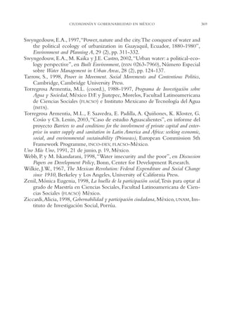 AMC Ag17 Ciudadanía

16/4/94

11:56 am

Page 369

CIUDADANÍA Y GOBERNABILIDAD EN MÉXICO

Swyngedouw, E.A., 1997,“Power, nature and the city.The conquest of water and
the political ecology of urbanization in Guayaquil, Ecuador, 1880-1980”,
Environment and Planning A, 29 (2), pp. 311-332.
Swyngedouw, E.A., M. Kaika y J.E. Castro, 2002,“Urban water: a political-ecology perspective”, en Built Environment, (ISSN 0263-7960), Número Especial
sobre Water Management in Urban Areas, 28 (2), pp. 124-137.
Tarrow, S., 1998, Power in Movement. Social Movements and Contentious Politics,
Cambridge, Cambridge University Press.
Torregrosa Armentia, M.L. (coord.), 1988-1997, Programa de Investigación sobre
Agua y Sociedad, México D.F. y Jiutepec, Morelos, Facultad Latinoamericana
de Ciencias Sociales (FLACSO) e Instituto Mexicano de Tecnología del Agua
(IMTA).
Torregrosa Armentia, M.L., F. Saavedra, E. Padilla, A. Quiñones, K. Kloster, G.
Cosío y Ch. Lenin, 2003, “Caso de estudio Aguascalientes”, en informe del
proyecto Barriers to and conditions for the involvement of private capital and enterprise in water supply and sanitation in Latin America and Africa: seeking economic,
social, and environmental sustainability (Prinwass), European Commission 5th
Framework Programme, INCO-DEV, FLACSO-México.
Uno Más Uno, 1991, 21 de junio, p. 19, México.
Webb, P. y M. Iskandarani, 1998, “Water insecurity and the poor”, en Discussion
Papers on Development Policy, Bonn, Center for Development Research.
Wilkie, J.W., 1967, The Mexican Revolution: Federal Expenditure and Social Change
since 1910, Berkeley y Los Angeles, University of California Press.
Zenil, Mónica Eugenia, 1998, La huella de la participación social,Tesis para optar al
grado de Maestría en Ciencias Sociales, Facultad Latinoamericana de Ciencias Sociales (FLACSO) México.
Ziccardi,Alicia, 1998, Gobernabilidad y participación ciudadana, México, UNAM, Instituto de Investigación Social, Porrúa.

369

 