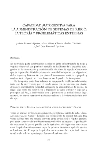 AMC Ag18 Capacidad

16/4/94

11:57 am

Page 371

CAPACIDAD AUTOGESTIVA PARA
LA ADMINISTRACIÓN DE SISTEMAS DE RIEGO:
LA TEORÍA Y PROBLEMÁTICAS EXTERNAS
Jacinta Palerm Viqueira, María Rivas, Claudio Ávalos Gutiérrez
y José Luis Pimentel Equihua

RESUMEN
En la primera parte desarrollamos la relación entre infraestructura de riego y
organización social, con particular atención en los límites de la capacidad autogestiva en la construcción y administración de obras de regadío. Concluimos
que, en la gran obra hidráulica, existe una capacidad autogestiva con el gobierno
de los regantes y la operación por personal técnico contratado; en la pequeña y
mediana tanto el gobierno como la operación dependen de los regantes.
En la segunda parte desarrollamos un conjunto de problemas relacionados
tanto con la intervención por el Estado como con su ausencia que afectan
de manera importante la capacidad autogestiva de administración de sistemas de
riego: tales como los cambios en la legislación de aguas durante el siglo XX y
principios del XXI, la intervención con la promoción de nuevas formas organizativas, un marco normativo inadecuado relativo a la competencia entre usos
del agua.

PRIMERA

PARTE. RIEGO Y ORGANIZACIÓN SOCIAL: PROPUESTAS TEÓRICAS

Todas las grandes civilizaciones antiguas: Mesopotamia, Egipto, la India, China,
Mesoamérica, los Andes— tuvieron un componente de control del agua. Hay
varias razones para este vínculo estrecho entre civilización y regadío, primera,
para tener clases sociales no directamente productivas es necesaria la producción
de excedentes lo que es posible con la agricultura de riego —en muy pocos
casos la agricultura de secano es capaz de producir excedentes agrícolas sin animales de tracción. El auge de la agricultura de secano se daría a partir del invento del arado y de los aparejos para los animales de tracción.
371

 