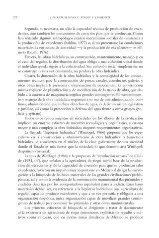 AMC Ag18 Capacidad

372

16/4/94

11:57 am

Page 372

J. PALERM, M. RIVAS, C. ÁVALOS Y J. PIMENTEL

Segunda, es necesaria, no sólo la capacidad técnica de producción de excedentes, sino también los mecanismos de coerción para que se produzcan. Como
han señalado algunos antropólogos existen mecanismos sociales de resistencia a
la producción de excedentes (Sahlins, 1977) o, al no presentarse las condiciones
materiales, la estructura de autoridad —y la producción de excedentes— es efímera (Leach, 1976).
Tercera, las obras hidráulicas, su construcción, mantenimiento, manejo y, en
el caso del regadío, la distribución del agua obliga a una cohesión social donde
el individuo queda sujeto a la colectividad. Sin cohesión social simplemente no
se construye o, una vez construida, no perdura la obra hidráulica.
Cuarta, la dimensión de la obra hidráulica y la complejidad de los conocimientos técnicos para la construcción de presas, canales, acueductos, galerías y
otras obras implica la presencia e intervención de especialistas. La construcción
misma requiere de planificación y de movilización de la mano de obra, que debido a la ausencia de maquinaria implica grandes contingentes. El mantenimiento y manejo de la obra hidráulica requieren a su vez de una administración continua; administración que incluye derechos de agua, es decir un marco legislativo
y jurídico, así como la protección o defensa del agua frente a otros grupos (policía y ejército).
Todos estos requerimientos en sociedades en los albores de la civilización
implican un enorme esfuerzo de inventiva tecnológica y organizativa, y cuanto
mayor y más compleja la obra hidráulica mayores requerimientos organizativos.
La llamada “hipótesis hidráulica” (Wittfogel, 1966) propone que los especialistas en la construcción y administración de obra hidráulica: la burocracia
hidráulica, se convierten en el núcleo de la clase gobernante de una sociedad
donde el Estado es más fuerte que la sociedad, lo que denominaría Wittfogel:
despotismo oriental.
La tesis de Wittfogel (1966) y la propuesta de “revolución urbana” de Childe (1954, s/f ), que señalan a la agricultura de riego como base de la producción de excedentes y de la capacidad de coerción para que se produzcan tales
excedentes, tuvieron un impacto muy importante en México al dirigir la investigación a la búsqueda de las bases materiales de las grandes civilizaciones prehispánicas, tal y como la evidencia de la construcción monumental (las pirámides y
ciudades descritas por los conquistadores españoles) parecía indicar. Estas bases
materiales debían ser, en referencia a la hipótesis hidráulica, una agricultura de
regadío capaz de producir excedentes y que a su vez permitía y obligaba a una
organización despótica, única organización capaz de movilizar grandes contingentes de trabajo para construir las pirámides y otras obras monumentales.
Los primeros esfuerzos de búsqueda se dirigieron a tratar de documentar
a) la existencia de agricultura de riego (menciones explícitas de regadío y cultivos como el cacao, que en ciertas zonas climáticas de México se produce

 
