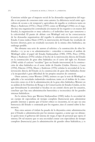 AMC Ag18 Capacidad

374

16/4/94

11:57 am

Page 374

J. PALERM, M. RIVAS, C. ÁVALOS Y J. PIMENTEL

Conviene señalar que el impacto social de las demandas organizativas del regadío es un punto de consenso entre estos autores. La diferencia social entre agricultura de secano o de temporal y agricultura de regadío se evidencia tanto en
Maass y Anderson (1976) y Hunt (1997) como en Wittfogel (1966): en el regadío hay una organización centralizada (en manos de los regantes o en manos del
Estado), la organización es muy cohesiva y el individuo tiene que someterse a
la colectividad. El punto de debate con Wittfogel está en las consecuencias
de las demandas organizativas del regadío: la administración necesaria por el
Estado. Como indica Hunt (1997), la intervención del Estado fue resultado de
factores diversos, pero no resultado necesario de la misma obra hidráulica, sin
embargo posible.
No obstante una serie de autores al referirse a la construcción de obra hidráulica —y ya no a su administración— coinciden o retoman el análisis de
Wittfogel sobre el papel del Estado. Vaidyanathan (1985, 1999), Price (1994),
Maass y Anderson (1976) señalan el hecho de la intervención directa del Estado
en la construcción de gran obra hidráulica en el curso del siglo XX. Reisner
(1986) señala el carácter “socialista” [por un Estado interventor] de la construcción de obra hidráulica en el oeste árido de Estados Unidos. Herrera y Lasso
(1994), Palacios (1994), Maass y Anderson (1976) señalan la necesidad de la intervención directa del Estado en la construcción de gran obra hidráulica frente
a la incapacidad o gran dificultad de los propios usuarios de construir.
Otros autores, como Worster (1985), insisten en que la tesis de Wittfogel es
aplicable a las sociedades industriales modernas, tanto en el ámbito de la construcción como en el de la administración de la gran obra hidráulica.Worster en
su análisis de los Distritos de Riego y de Conservación de Estados Unidos, en los
que formalmente la autoridad se localiza en un comité electo por los usuarios,
concluye que hay una administración burocrática y tecnocrática de los grandes
sistemas hidráulicos.
En la misma línea que Worster,Vaidyanathan (1985) indica la necesidad de
un cuerpo de especialistas de tiempo completo (burocracia) para administrar
grandes sistemas y apunta que el factor crítico se encuentra, no en que sea una
burocracia del Estado o contratada por los regantes, sino el control sobre la burocracia.
Para estos autores el énfasis ha pasado de la disyuntiva entre administración
por el Estado o administración por los mismos regantes, a notar que no obstante quién tiene el gobierno del sistema de riego, el tipo de personal que opera el
sistema. De tal manera que es una necesidad contar con especialistas de tiempo
completo (burocracia) para la administración de grandes obras hidráulicas, y es

 