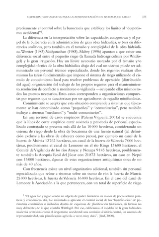 AMC Ag18 Capacidad

16/4/94

11:57 am

Page 375

CAPACIDAD AUTOGESTIVA PARA LA ADMINISTRACIÓN DE SISTEMAS DE RIEGO

precisamente el control sobre la burocracia que establece los límites al “despotismo occidental”1.
La diferencia en la interpretación sobre las capacidades autogestivas y el papel de la burocracia en la administración de gran obra hidráulica, se basa en diferencias analíticas, pero también en el tamaño y complejidad de la obra hidráulica.Worster (1985),Vaidyanathan (1985), Mabry (1996) apuntan a que existe una
diferencia social entre el pequeño riego (la llamada hidroagricultura por Wittfogel) y la gran irrigación. Hay un límite necesario marcado por el tamaño y/o
complejidad técnica de la obra hidráulica abajo del cual un sistema puede ser administrado sin personal técnico especializado, donde los regantes realizan ellos
mismos las tareas fundamentales que impone el sistema de riego utilizando el cúmulo de conocimiento local para resolver problemas de operación (distribución
del agua), organización del trabajo de los propios regantes para el mantenimiento, resolución de conflicto y monitoreo o vigilancia —ocupando ellos mismos todos los puestos necesarios. Estos casos corresponden a organizaciones compuestas por regantes que se caracterizan por ser agricultores de regadío minifundistas.
Comúnmente se acepta que esta situación comprende a sistemas que típicamente se han denominado como “pequeños” y “comunitarios”, pero también
incluye a sistemas “medianos” y “multi-comunitarios”.
En una revisión de casos empíricos (Palerm Viqueira, 2001a) se encuentra
que la línea de corte empírico entre ausencia y presencia de personal especializado contratado se presenta más allá de las 10 000 hectáreas, considerando un
sistema de riego desde la obra de bocatoma de una fuente natural (tal definición excluye a las obras de cabecera como presas), por ejemplo un canal de la
huerta de Murcia 12 762 hectáreas, un canal de la huerta de Valencia 7 000 hectáreas, posiblemente el canal de Lemoore en el río Kings 13 600 hectáreas, el
Comité de Vigilancia de los ríos Atoyac y Nexapa 9 145 hectáreas, posiblemente también la Acequia Real del Júcar con 21 872 hectáreas, un caso en Nepal
con 15 000 hectáreas, algunas de estas organizaciones antiquísimas otras de no
más de 40 años.
Con frecuencia existe un nivel organizativo adicional, también sin personal
especializado, que reúne a sistemas sobre un tramo de río: la huerta de Murcia
25 000 hectáreas, la huerta de Valencia 16 000 hectáreas. En el caso del canal de
Lemoore la Asociación a la que pertenecen, con un total de superficie de riego
1 “El agua fue y sigue siendo un objeto de poder fantástico en manos de pocos actores políticos y económicos. Así, fue inventado o aplicado el control social de los “beneficiarios” de perímetros construidos o incluidos dentro de esquemas de planificación hidráulica, en formas no
muy diferentes de lo que contaba Wittfogel. Por eso, calificamos el modelo de la gran hidráulica
moderna centralista como el despotismo occidental: una sumisión al orden central, un ausencia de
representatividad, una planificación agrícola a veces muy dura”. (Ruf, 2000).

375

 