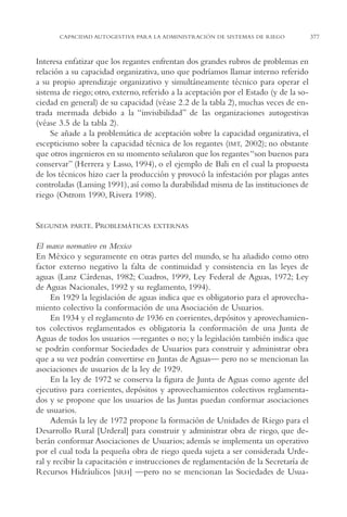 AMC Ag18 Capacidad

16/4/94

11:57 am

Page 377

CAPACIDAD AUTOGESTIVA PARA LA ADMINISTRACIÓN DE SISTEMAS DE RIEGO

Interesa enfatizar que los regantes enfrentan dos grandes rubros de problemas en
relación a su capacidad organizativa, uno que podríamos llamar interno referido
a su propio aprendizaje organizativo y simultáneamente técnico para operar el
sistema de riego; otro, externo, referido a la aceptación por el Estado (y de la sociedad en general) de su capacidad (véase 2.2 de la tabla 2), muchas veces de entrada mermada debido a la “invisibilidad” de las organizaciones autogestivas
(véase 3.5 de la tabla 2).
Se añade a la problemática de aceptación sobre la capacidad organizativa, el
escepticismo sobre la capacidad técnica de los regantes (IMT, 2002); no obstante
que otros ingenieros en su momento señalaron que los regantes “son buenos para
conservar” (Herrera y Lasso, 1994), o el ejemplo de Bali en el cual la propuesta
de los técnicos hizo caer la producción y provocó la infestación por plagas antes
controladas (Lansing 1991), así como la durabilidad misma de las instituciones de
riego (Ostrom 1990, Rivera 1998).

SEGUNDA

PARTE. PROBLEMÁTICAS EXTERNAS

El marco normativo en Mexico
En México y seguramente en otras partes del mundo, se ha añadido como otro
factor externo negativo la falta de continuidad y consistencia en las leyes de
aguas (Lanz Cárdenas, 1982; Cuadros, 1999, Ley Federal de Aguas, 1972; Ley
de Aguas Nacionales, 1992 y su reglamento, 1994).
En 1929 la legislación de aguas indica que es obligatorio para el aprovechamiento colectivo la conformación de una Asociación de Usuarios.
En 1934 y el reglamento de 1936 en corrientes, depósitos y aprovechamientos colectivos reglamentados es obligatoria la conformación de una Junta de
Aguas de todos los usuarios —regantes o no; y la legislación también indica que
se podrán conformar Sociedades de Usuarios para construir y administrar obra
que a su vez podrán convertirse en Juntas de Aguas— pero no se mencionan las
asociaciones de usuarios de la ley de 1929.
En la ley de 1972 se conserva la figura de Junta de Aguas como agente del
ejecutivo para corrientes, depósitos y aprovechamientos colectivos reglamentados y se propone que los usuarios de las Juntas puedan conformar asociaciones
de usuarios.
Además la ley de 1972 propone la formación de Unidades de Riego para el
Desarrollo Rural [Urderal] para construir y administrar obra de riego, que deberán conformar Asociaciones de Usuarios; además se implementa un operativo
por el cual toda la pequeña obra de riego queda sujeta a ser considerada Urderal y recibir la capacitación e instrucciones de reglamentación de la Secretaría de
Recursos Hidráulicos [SRH] —pero no se mencionan las Sociedades de Usua-

377

 