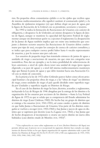 AMC Ag18 Capacidad

378

16/4/94

11:57 am

Page 378

J. PALERM, M. RIVAS, C. ÁVALOS Y J. PIMENTEL

rios. En pequeñas obras comunitarias ejidales o en los ejidos que reciben agua
de sistemas multicomunitarios ello significó sustituir al eomisariado ejidal y a la
Asamblea de ejidatarios irrigantes (sic) que debían elegir un juez de aguas, por
la figura de Asociación de la Urderal con su presidente, secretario y tesorero.
En 1992 se indica la formación de Asociaciones de Usuarios con carácter de
obligatoria, y desaparece la de Urderales; así mismo desaparece la figura de Juntas de Aguas, aunque se mantiene la capacidad del Ejecutivo Federal de reglamentar aunque sin determinar quién va a ejecutar el reglamento. La desaparición
de las Juntas de Aguas también implica que no existe una institución que conjunte a distintos sectores usuarios (las Asociaciones de Usuarios deben conformarse por tipo de uso), excepto los consejos de cuenca de carácter consultivo, y
se indica que para cualquier cuenca podrá haber hasta 6 vocales representantes
de usuarios, y por lo menos uno por cada uso.
Los usuarios de pequeño riego han transitado entonces de juntas de aguas a
unidades de riego a asociaciones de usuarios, sin que estas tres categorías sean
isomórficas. Para dar un ejemplo, y no la única posibilidad de sobrevivencias de
leyes anteriores; a nivel de ejido dicen tener una unidad de riego (pero siguen
eligiendo a su juez de aguas) y a nivel del sistema multicomunitario mantienen
algo que llaman la junta de aguas y que debe transitar hacia una Asociación Civil con su título de concesión.
En la práctica la ley de 1972 sobre Urderales parece haber como efecto principal bautizar a las pequeñas obras de riego, o a las “obras de riego” no-distritos
de riego, como unidades de riego: el país quedó dividido entre superficie regada por Unidades y superficie regada en Distritos de Riego.
En el caso de los distritos de riego las leyes, decretos, acuerdos y reglamentos,
incluyendo la Ley de Riegos de 1946 abogaban por la entrega de los distritos o la
organización de los usuarios por secciones de los distritos —hasta la Ley Federal
de Aguas de 1972 en que se señala que es competencia del Estado administrar los
distritos de riego (Lanz Cárdenas, 1982). De hecho hay un grupo de distritos que
se entrega a los usuarios (DOF, 1941-1951), así como canales o partes de distritos
en que hubo Juntas o Asociaciones de Usuarios. Una parte de los distritos entregados se vuelven a recoger (DOF, 1953-1960) y hay Juntas y jueces de agua en distritos que se suprimen por decreto (caso La Laguna: DOF, 1962), y hay Juntas que
de hecho desaparecen al incorporarse o crearse un nuevo distrito sin nueva obra
hidráulica (caso distrito estado de Morelos: DOF, 1953)2.
2

Una exploración en curso sobre reglamentos en el AHA (Archivo Histórico del Agua) nos
permite afirmar que el proceso no es excepcional, los siguientes distritos han contado con reglamentos de diversas fechas en los que alguna organización de regantes administra todo o parte del
distrito: los Distritos de Riego 02, 04, 04, 07, 09, 017, 034 y 038 con reglamentos de 1931, 1933;
1934, 1939, 1940, 1941, 1947, 1952.

 