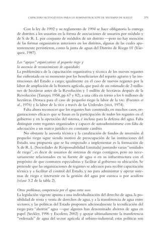 AMC Ag18 Capacidad

16/4/94

11:57 am

Page 379

CAPACIDAD AUTOGESTIVA PARA LA ADMINISTRACIÓN DE SISTEMAS DE RIEGO

Con la ley de 1992 y su reglamento de 1994 se hace obligatoria la entrega
de distritos a los usuarios en la forma de asociaciones de usuarios por módulo y
de S. de R. L. por conjunto de módulos de un distrito —pero no hay mención
de las formas organizativas anteriores en los distritos, algunas de las cuales aparentemente persistieron, como la junta de aguas del Distrito de Riego 01 (Vázquez, 1987).
Los “apoyos” organizativos al pequeño riego y
la ausencia de reconocimiento de capacidades
La problemática de la capacitación organizativa y técnica de los nuevos regantes
fue enfrentada en su momento por los beneficiarios del reparto agrario y las instituciones del Estado a cargo; igualmente en el caso de nuevos regantes por la
labor de ampliación de la frontera agrícola, que pasó de un estimado de 2 millones de hectáreas antes de la Revolución y 1 millón de hectáreas después de la
Revolución (Tamayo, 1958, pp. 67 y 82), a una cifra en torno a los 6 millones de
hectáreas. Destaca para el caso de pequeño riego la labor de la SAG (Fuentes et
al., 1976) y la labor de la SRH a través de las Urderales (SRH, 1974).
Falta ahora reconocer que los regantes han construido, en muchos casos, organizaciones eficaces que se basan en la participación de todos los regantes en el
gobierno y en la operación del sistema, e incluso para la defensa del agua. Falta
distinguir entre regantes organizados y capaces de autoadministrarse con falta de
adecuación a un marco jurídico en constante cambio.
No obstante la asesoría técnica y la canalización de fondos de inversión al
pequeño riego sigue siendo motivo de preocupación de las instituciones del
Estado, una propuesta que se ha empezado a implementar es la formación de
S. de R. L. (Sociedades de Responsabilidad Limitada) juntando varias “unidades
de riego”, es decir de usuarios de sistemas de riego contiguos, pero no necesariamente relacionados en su fuente de agua o en su infraestructura con el
propósito de que contraten especialistas y facilitar al gobierno su ubicación. Se
pretende que las organizaciones de regantes se adecuen para recibir capacitación
técnica y a facilitar el control del Estado, y no para administrar y operar sistemas de riego e intervenir en la gestión del agua por cuenca o por acuífero
(véase 3.2 de la tabla 2).
Otros problemas, competencia por el agua entre usos
La legislación vigente apunta a una individualización del derecho de agua, la posibilidad de renta y venta de derechos de agua, y a la transferencia de agua entre
sectores; y las políticas del Estado proponen adicionalmente la tecnificación del
riego para “ahorrar” agua —que algunos han denominado ahorros de agua en
papel (Seckler, 1996 y Escolero, 2002) y apoyar ultimadamente la transferencia
“ordenada” de agua del sector agrícola al urbano-industrial; estas políticas son

379

 