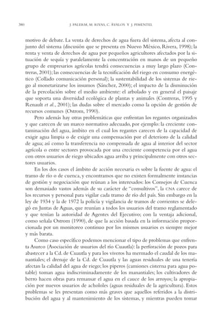 AMC Ag18 Capacidad

380

16/4/94

11:57 am

Page 380

J. PALERM, M. RIVAS, C. ÁVALOS Y J. PIMENTEL

motivo de debate. La venta de derechos de agua fuera del sistema, afecta al conjunto del sistema (discusión que se presenta en Nuevo México, Rivera, 1998); la
renta y venta de derechos de agua por pequeños agricultores afectados por la situación de sequía y paralelamente la concentración en manos de un pequeño
grupo de empresarios agrícolas tendrá consecuencias a muy largo plazo (Contreras, 2001); las consecuencias de la tecnificación del riego en consumo energético (Collado comunicación personal); la sustentabilidad de los sistemas de riego al monetarizarse los insumos (Sánchez, 2000); el impacto de la disminución
de la percolación sobre el medio ambiente: el arbolado y en general el paisaje
que soporta una diversidad ecológica de plantas y animales (Contreras, 1995 y
Renault et al., 2001); las dudas sobre el mercado como la opción de gestión de
recursos comunes (Ostrom, 1990).
Pero además hay otras problemáticas que enfrentan los regantes organizados
y que carecen de un marco normativo adecuado, por ejemplo: la creciente contaminación del agua, ámbito en el cual los regantes carecen de la capacidad de
exigir agua limpia o de exigir una compensación por el deterioro de la calidad
de agua; así como la transferencia no compensada de agua al interior del sector
agrícola o entre sectores provocada por una creciente competencia por el agua
con otros usuarios de riego ubicados agua arriba y principalmente con otros sectores usuarios.
En los dos casos el ámbito de acción necesaria es sobre la fuente de agua: el
tramo de río o de cuenca, y encontramos que no existen formalmente instancias
de gestión y negociación que reúnan a los interesados: los Consejos de Cuenca
son demasiado vastos además de su carácter de “consultivos”, la CNA carece de
los recursos y personal para vigilar cada tramo de río del país. Sin embargo en la
ley de 1934 y la de 1972 la policía y vigilancia de tramos de corrientes se delegó en Juntas de Aguas, que reunían a todos los usuarios del tramo reglamentado
y que tenían la autoridad de Agentes del Ejecutivo; con la ventaja adicional,
como señala Ostrom (1990), de que la acción basada en la información proporcionada por un monitoreo continuo por los mismos usuarios es siempre mejor
y más barata.
Como caso específico podemos mencionar el tipo de problemas que enfrenta Asurco (Asociación de usuarios del río Cuautla): la perforación de pozos para
abastecer a la Cd. de Cuautla y para los viveros ha mermado el caudal de los manantiales; el drenaje de la Cd. de Cuautla y las aguas residuales de una tenería
afectan la calidad del agua de riego; los piperos (camiones cisterna para agua potable) toman agua indiscriminadamente de los manantiales; los cultivadores de
berro hacen obras para remansar el agua en el cauce de los arroyos; la apropiación por nuevos usuarios de achololes (aguas residuales de la agricultura). Estos
problemas se les presentan como más graves que aquellos referidos a la distribución del agua y al mantenimiento de los sistemas, y mientras pueden tomar

 