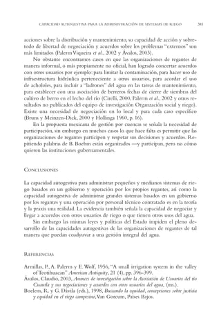AMC Ag18 Capacidad

16/4/94

11:57 am

Page 381

CAPACIDAD AUTOGESTIVA PARA LA ADMINISTRACIÓN DE SISTEMAS DE RIEGO

acciones sobre la distribución y mantenimiento, su capacidad de acción y sobretodo de libertad de negociación y acuerdos sobre los problemas “externos” son
más limitados (Palerm Viqueira et al., 2002 y Ávalos, 2003).
No obstante encontramos casos en que las organizaciones de regantes de
manera informal, o más propiamente no oficial, han logrado concertar acuerdos
con otros usuarios por ejemplo: para limitar la contaminación, para hacer uso de
infraestructura hidráulica perteneciente a otros usuarios, para acordar el uso
de achololes, para incluir a “ladrones” del agua en las tareas de mantenimiento,
para establecer con una asociación de berreros fechas de cierre de siembras del
cultivo de berro en el lecho del río (Cirelli, 2000, Palerm et al., 2002 y otros resultados no publicados del equipo de investigación Organzación social y riego).
Existe una necesidad de negociación en lo local y para cada caso específico
(Bruns y Meinzen-Dick, 2000 y Hollinga 1960, p. 16).
En la propuesta mexicana de gestión por cuencas se señala la necesidad de
participación, sin embargo en muchos casos lo que hace falta es permitir que las
organizaciones de regantes participen y respetar sus decisiones y acuerdos. Repitiendo palabras de B. Boehm están organizados —y participan, pero no cómo
quieren las instituciones gubernamentales.

CONCLUSIONES
La capacidad autogestiva para administrar pequeños y medianos sistemas de riego basados en un gobierno y operación por los propios regantes, así como la
capacidad autogestiva de administrar grandes sistemas basados en un gobierno
por los regantes y una operación por personal técnico contratado es en la teoría
y la praxis una realidad. La evidencia también señala la capacidad de negociar y
llegar a acuerdos con otros usuarios de riego o que tienen otros usos del agua.
Sin embargo las mismas leyes y políticas del Estado impiden el pleno desarrollo de las capacidades autogestivas de las organizaciones de regantes de tal
manera que puedan coadyuvar a una gestión integral del agua.

REFERENCIAS
Armillas, P., A. Palerm y E. Wolf, 1956, “A small irrigation system in the valley
of Teotihuacan” American Antiquity, 21 (4), pp. 396-399.
Ávalos, Claudio, 2003, Avances de investigación sobre la Asociación de Usuarios del río
Cuautla y sus negociaciones y acuerdos con otros usuarios del agua, (ms.).
Boelens, R. y G. Dávila (eds.), 1998, Buscando la equidad, concepciones sobre justicia
y equidad en el riego campesino,Van Gorcum, Países Bajos.

381

 