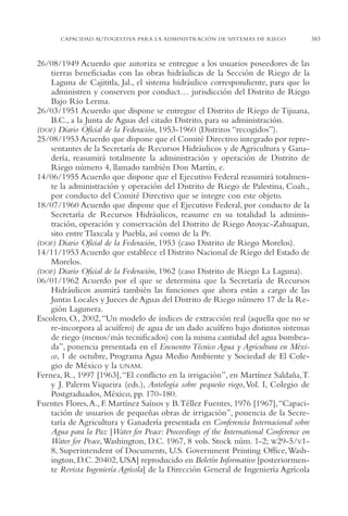 AMC Ag18 Capacidad

16/4/94

11:57 am

Page 383

CAPACIDAD AUTOGESTIVA PARA LA ADMINISTRACIÓN DE SISTEMAS DE RIEGO

26/08/1949 Acuerdo que autoriza se entregue a los usuarios poseedores de las
tierras beneficiadas con las obras hidráulicas de la Sección de Riego de la
Laguna de Cajititla, Jal., el sistema hidráulico correspondiente, para que lo
administren y conserven por conduct… jurisdicción del Distrito de Riego
Bajo Río Lerma.
26/03/1951 Acuerdo que dispone se entregue el Distrito de Riego de Tijuana,
B.C., a la Junta de Aguas del citado Distrito, para su administración.
(DOF) Diario Oficial de la Federación, 1953-1960 (Distritos “recogidos”).
25/08/1953 Acuerdo que dispone que el Comité Directivo integrado por representantes de la Secretaría de Recursos Hidráulicos y de Agricultura y Ganadería, reasumirá totalmente la administración y operación de Distrito de
Riego número 4, llamado también Don Martín, e.
14/06/1955 Acuerdo que dispone que el Ejecutivo Federal reasumirá totalmente la administración y operación del Distrito de Riego de Palestina, Coah.,
por conducto del Comité Directivo que se integre con este objeto.
18/07/1960 Acuerdo que dispone que el Ejecutivo Federal, por conducto de la
Secretaría de Recursos Hidráulicos, reasume en su totalidad la administración, operación y conservación del Distrito de Riego Atoyac-Zahuapan,
sito entre Tlaxcala y Puebla, así como de la Pr.
(DOF) Diario Oficial de la Federación, 1953 (caso Distrito de Riego Morelos).
14/11/1953 Acuerdo que establece el Distrito Nacional de Riego del Estado de
Morelos.
(DOF) Diario Oficial de la Federación, 1962 (caso Distrito de Riego La Laguna).
06/01/1962 Acuerdo por el que se determina que la Secretaría de Recursos
Hidráulicos asumirá también las funciones que ahora están a cargo de las
Juntas Locales y Jueces de Aguas del Distrito de Riego número 17 de la Región Lagunera.
Escolero, O., 2002,“Un modelo de índices de extracción real (aquella que no se
re-incorpora al acuífero) de agua de un dado acuífero bajo distintos sistemas
de riego (menos/más tecnificados) con la misma cantidad del agua bombeada”, ponencia presentada en el Encuentro Técnico Agua y Agricultura en México, 1 de octubre, Programa Agua Medio Ambiente y Sociedad de El Colegio de México y la UNAM.
Fernea, R., 1997 [1963],“El conflicto en la irrigación”, en Martínez Saldaña,T.
y J. Palerm Viqueira (eds.), Antología sobre pequeño riego, Vol. I, Colegio de
Postgraduados, México, pp. 170-180.
Fuentes Flores, A., F. Martínez Saínos y B.Téllez Fuentes, 1976 [1967],“Capacitación de usuarios de pequeñas obras de irrigación”, ponencia de la Secretaría de Agricultura y Ganadería presentada en Conferencia Internacional sobre
Agua para la Paz [Water for Peace: Proceedings of the International Conference on
Water for Peace, Washington, D.C. 1967, 8 vols. Stock núm. 1-2; W29-5/V18, Superintendent of Documents, U.S. Government Printing Office, Washington, D.C. 20402, USA] reproducido en Boletín Informativo [posteriormente Revista Ingeniería Agrícola] de la Dirección General de Ingeniería Agrícola

383

 