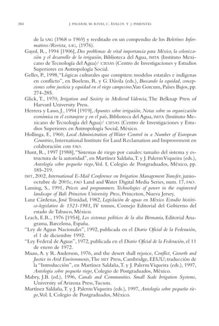 AMC Ag18 Capacidad

384

16/4/94

11:57 am

Page 384

J. PALERM, M. RIVAS, C. ÁVALOS Y J. PIMENTEL

de la SAG (1968 o 1969) y reeditado en un compendio de los Boletínes Informativos/Revista, SAG, (1976).
Gayol, R., 1994 [1906], Dos problemas de vital importancia para México, la colonización y el desarrollo de la irrigación, Biblioteca del Agua, IMTA (Instituto Mexicano de Tecnología del Agua)/ CIESAS (Centro de Investigaciones y Estudios
Superiores en Antropología Social.
Gelles, P., 1998, “Lógicas culturales que compiten: modelos estatales e indígenas
en conflicto”, en Boelens, R. y G. Dávila (eds.), Buscando la equidad, concepciones sobre justicia y equidad en el riego campesino,Van Gorcum, Países Bajos, pp.
274-285.
Glick, T., 1970, Irrigation and Society in Medieval Valencia, The Belknap Press of
Harvard University Press.
Herrera y Lasso, J., 1994 [1919], Apuntes sobre irrigación, Notas sobre su organización
económica en el extranjero y en el país, Biblioteca del Agua, IMTA (Instituto Mexicano de Tecnología del Agua)/ CIESAS (Centro de Investigaciones y Estudios Superiores en Antropología Social, México.
Hollinga, F., 1960, Local Administration of Water Control in a Number of European
Countries, International Institute for Land Reclamation and Improvement en
colaboración con FAO.
Hunt, R., 1997 [1988],“Sistemas de riego por canales: tamaño del sistema y estructura de la autoridad”, en Martínez Saldaña,T. y J. Palerm Viqueira (eds.),
Antología sobre pequeño riego, Vol. I, Colegio de Postgraduados, México, pp.
185-219.
IMT, 2002, International E-Mail Conference on Irrigation Management Transfer, juniooctubre de 2001c, FAO Land and Water Digital Media Series, num. 17, FAO.
Lansing, S., 1991, Priests and programmers. Technologies of power in the engineered
landscape of Bali Princeton University Press, Princeton, Nueva Jersey.
Lanz Cárdenas, José Trinidad, 1982, Legislación de aguas en México. Estudio histórico-legislativo de 1521-1981, IV tomos, Consejo Editorial del Gobierno del
estado de Tabasco, México.
Leach, E.R., 1976 [1954], Los sistemas políticos de la alta Birmania, Editorial Anagrama, Barcelona, España.
“Ley de Aguas Nacionales”, 1992, publicada en el Diario Oficial de la Federación,
el 1 de diciembre 1992.
“Ley Federal de Aguas”, 1972, publicada en el Diario Oficial de la Federación, el 11
de enero de 1972.
Maass, A. y R. Anderson, 1976, and the desert shall rejoice, Conflict, Growth and
Justice in Arid Environments,The MIT Press, Cambridge, EEUU; traducción de
la “Introducción”, en Martínez Saldaña,T. y J. Palerm Viqueira (eds.), 1997,
Antología sobre pequeño riego, Colegio de Postgraduados, México.
Mabry, J.B. (ed.), 1996, Canals and Communities. Small Scale Irrigation Systems,
University of Arizona Press,Tucson.
Martínez Saldaña,T. y J. Palerm Viqueira (eds.), 1997, Antología sobre pequeño riego,Vol. I, Colegio de Postgraduados, México.

 