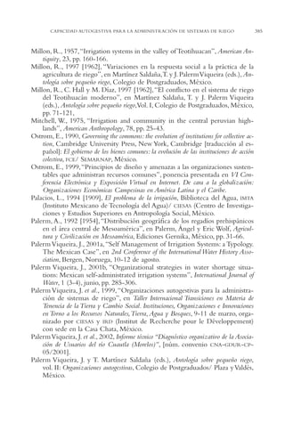 AMC Ag18 Capacidad

16/4/94

11:57 am

Page 385

CAPACIDAD AUTOGESTIVA PARA LA ADMINISTRACIÓN DE SISTEMAS DE RIEGO

Millon, R., 1957,“Irrigation systems in the valley of Teotihuacan”, American Antiquity, 23, pp. 160-166.
Millon, R., 1997 [1962], “Variaciones en la respuesta social a la práctica de la
agricultura de riego”, en Martínez Saldaña,T. y J. Palerm Viqueira (eds.), Antología sobre pequeño riego, Colegio de Postgraduados, México.
Millon, R., C. Hall y M. Díaz, 1997 [1962], “El conflicto en el sistema de riego
del Teotihuacán moderno”, en Martínez Saldaña, T. y J. Palerm Viqueira
(eds.), Antología sobre pequeño riego,Vol. I, Colegio de Postgraduados, México,
pp. 71-121,
Mitchell, W., 1975, “Irrigation and community in the central peruvian highlands”, American Anthropology, 78, pp. 25-43.
Ostrom, E., 1990, Governing the commons: the evolution of institutions for collective action, Cambridge University Press, New York, Cambridge [traducción al español]: El gobierno de los bienes comunes: la evolución de las instituciones de acción
colectiva, FCE/ SEMARNAP, México.
Ostrom, E., 1999,“Principios de diseño y amenazas a las organizaciones sustentables que administran recursos comunes”, ponencia presentada en VI Conferencia Electrónica y Exposición Virtual en Internet. De cara a la globalización:
Organizaciones Económicas Campesinas en América Latina y el Caribe.
Palacios, L., 1994 [1909], El problema de la irrigación, Biblioteca del Agua, IMTA
(Instituto Mexicano de Tecnología del Agua)/ CIESAS (Centro de Investigaciones y Estudios Superiores en Antropología Social, México.
Palerm, A., 1992 [1954], “Distribución geográfica de los regadíos prehispánicos
en el área central de Mesoamérica”, en Palerm, Ángel y Eric Wolf, Agricultura y Civilización en Mesoamérica, Ediciones Gernika, México, pp. 31-66.
Palerm Viqueira, J., 2001a, “Self Management of Irrigation Systems: a Typology.
The Mexican Case”, en 2nd Conference of the International Water History Association, Bergen, Noruega, 10-12 de agosto.
Palerm Viqueira, J., 2001b, “Organizational strategies in water shortage situations: Mexican self-administrated irrigation systems”, International Journal of
Water, 1 (3-4), junio, pp. 285-306.
Palerm Viqueira, J. et al., 1999, “Organizaciones autogestivas para la administración de sistemas de riego”, en Taller Internacional Transiciones en Materia de
Tenencia de la Tierra y Cambio Social. Instituciones, Organizaciones e Innovaciones
en Torno a los Recursos Naturales,Tierra, Agua y Bosques, 9-11 de marzo, organizado por CIESAS y IRD (Institut de Recherche pour le Développement)
con sede en la Casa Chata, México.
Palerm Viqueira, J. et al., 2002, Informe técnico “Diagnóstico organizativo de la Asociación de Usuarios del río Cuautla (Morelos)”, [núm. convenio CNA-GDUR-CP05/2001].
Palerm Viqueira, J. y T. Martínez Saldaña (eds.), Antología sobre pequeño riego,
vol. II: Organizaciones autogestivas, Colegio de Postgraduados/ Plaza y Valdés,
México.

385

 