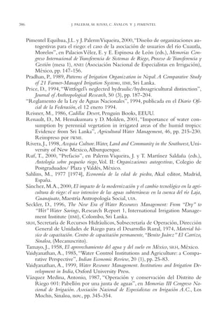 AMC Ag18 Capacidad

386

16/4/94

11:57 am

Page 386

J. PALERM, M. RIVAS, C. ÁVALOS Y J. PIMENTEL

Pimentel Equihua, J.L. y J. Palerm Viqueira, 2000,“Diseño de organizaciones autogestivas para el riego: el caso de la asociación de usuarios del río Cuautla,
Morelos”, en Palacios Vélez, E. y E. Espinosa de León (eds.), Memorias Congreso Internacional de Transferencia de Sistemas de Riego, Proceso de Transferencia y
Gestión (mesa 1), ANEI (Asociación Nacional de Especialistas en Irrigación),
México, pp. 147-156.
Pradhan, P., 1989, Patterns of Irrigation Organization in Nepal. A Comparative Study
of 21 Farmer-Managed Irrigation Systems, IIMI, Sri Lanka.
Price, D., 1994, “Wittfogel’s neglected hydraulic/hydroagricultural distinction”,
Journal of Anthropological Research, 50 (3), pp. 187-204.
“Reglamento de la Ley de Aguas Nacionales”, 1994, publicada en el Diario Oficial de la Federación, el 12 enero 1994.
Reisner, M., 1986, Cadillac Desert, Penguin Books, EEUU.
Renault, D., M. Hemakumara y D. Molden, 2001, “Importance of water consumption by perennial vegetation in irrigated areas of the humid tropics:
Evidence from Sri Lanka”, Agricultural Water Management, 46, pp. 215-230.
Reimpreso por IWMI.
Rivera, J., 1998, Acequia Culture.Water, Land and Community in the Southwest, University of New Mexico, Alburquerque.
Ruf, T., 2000, “Prefacio”, en Palerm Viqueira, J. y T. Martínez Saldaña (eds.),
Antología sobre pequeño riego, Vol. II: Organizaciones autogestivas, Colegio de
Postgraduados/ Plaza y Valdés, México.
Sahlins, M., 1977 [1974], Economía de la edad de piedra, Akal editor, Madrid,
España.
Sánchez, M.A., 2000, El impacto de la modernización y el cambio tecnológico en la agricultura de riego: el uso intensivo de las aguas subterráneas en la cuenca del río Laja,
Guanajuato, Maestría Antropología Social, UIA.
Seckler, D., 1996, The New Era of Water Resources Management: From “Dry” to
“Wet” Water Savings, Research Report 1, International Irrigation Management Institute (IIMI), Colombo, Sri Lanka.
SRH, Secretaría de Recursos Hidráulicos, Subsecretaría de Operación, Dirección
General de Unidades de Riego para el Desarrollo Rural, 1974, Material básico de capacitación. Centro de capacitación permanente,“Benito Juárez” El Carrizo,
Sinaloa, (Mecanuscrito).
Tamayo, J., 1958, El aprovechamiento del agua y del suelo en México, SRH, México.
Vaidyanathan, A., 1985, “Water Control Institutions and Agriculture: a Comparative Perspective”, Indian Economic Review, 20 (1), pp. 25-83.
Vaidyanathan, A., 1999, Water Resource Management. Institutions and Irrigation Development in India, Oxford University Press.
Vázquez Medina, Antonio, 1987, “Operación y conservación del Distrito de
Riego 001: Pabellón por una junta de aguas”, en Memorias III Congreso Nacional de Irrigación. Asociación Nacional de Especialistas en Irrigación A.C., Los
Mochis, Sinaloa, nov., pp. 345-354.

 