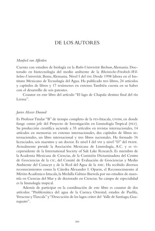 AMC Ag19 Autores

16/4/94

11:58 am

Page 389

DE LOS AUTORES

Manfred van Afferden
Cuenta con estudios de biología en la Ruhr-Universität Bochum, Alemania. Doctorado en biotecnología del medio ambiente de la Rheinische-Friedrich-Wilhelms-Universität, Bonn, Alemania. Nivel I del SNI. Desde 1998 labora en el Instituto Mexicano de Tecnología del Agua. Ha publicado tres libros, 24 artículos
y capítulos de libros y 17 resúmenes en extenso. También cuenta en su haber
con el desarrollo de seis patentes.
Coautor en este libro del artículo “El lago de Chapala: destino final del río
Lerma”.
Javier Alcocer Durand
Es Profesor Titular “B” de tiempo completo de la FES-Iztacala, UNAM, en donde
funge como jefe del Proyecto de Investigación en Limnología Tropical (PILT).
Su producción científica asciende a 35 artículos en revistas internacionales, 14
artículos en memorias en extenso internacionales, dos capítulos de libros internacionales, un libro internacional y tres libros nacionales. Ha formado 16
licenciados, seis maestros y un doctor. Es nivel I del SNI y nivel “D” del PRIDE.
Actualmente preside la Asociación Mexicana de Limnología, A.C. y es vicepresidente de la International Society of Salt Lake Research. Es miembro de
la Academia Mexicana de Ciencias, de la Comisión Dictaminadora del Centro
de Geociencias de la CIC, del Comité de Evaluación de Geociencias y Medio
Ambiente del Conacyt y de la Red del Agua de la AMC. Ha recibido diversos
reconocimientos como la Cátedra Alexander I. Oparin, el Reconocimiento al
Mérito Académico Iztacala, la Medalla Gabino Barreda por sus estudios de maestría en Ciencias del Mar y de doctorado en Ciencias. Su campo de especialidad
es la limnología tropical.
Además de participar en la coordinación de este libro es coautor de dos
artículos: “Problemática del agua de la Cuenca Oriental, estados de Puebla,
Veracruz y Tlaxcala” y “Desecación de los lagos cráter del Valle de Santiago, Guanajuato”.

389

 