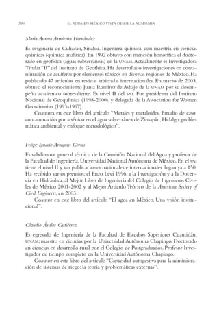 AMC Ag19 Autores

390

16/4/94

11:58 am

Page 390

EL AGUA EN MÉXICO VISTA DESDE LA ACADEMIA

María Aurora Armienta Hernández
Es originaria de Culiacán, Sinaloa. Ingeniera química, con maestría en ciencias
químicas (química analítica). En 1992 obtuvo con mención honorífica el doctorado en geofísica (aguas subterráneas) en la UNAM. Actualmente es Investigadora
Titular “B” del Instituto de Geofísica. Ha desarrollado investigaciones en contaminación de acuíferos por elementos tóxicos en diversas regiones de México. Ha
publicado 47 artículos en revistas arbitradas internacionales. En marzo de 2003,
obtuvo el reconocimiento Juana Ramírez de Asbaje de la UNAM por su desempeño académico sobresaliente. Es nivel II del SNI. Fue presidenta del Instituto
Nacional de Geoquímica (1998-2000), y delegada de la Association for Women
Geoscientists (1993-1997).
Coautora en este libro del artículo “Metales y metaloides. Estudio de caso:
contaminación por arsénico en el agua subterránea de Zimapán, Hidalgo; problemática ambiental y enfoque metodológico”.

Felipe Ignacio Arreguín Cortés
Es subdirector general técnico de la Comisión Nacional del Agua y profesor de
la Facultad de Ingeniería, Universidad Nacional Autónoma de México. En el SNI
tiene el nivel II y sus publicaciones nacionales e internacionales llegan ya a 150.
Ha recibido varios premios: el Enzo Levi 1996, a la Investigación y a la Docencia en Hidráulica, al Mejor Libro de Ingeniería del Colegio de Ingenieros Civiles de México 2001-2002 y al Mejor Artículo Teórico de la American Society of
Civil Engineers, en 2003.
Coautor en este libro del artículo “El agua en México. Una visión institucional”.

Claudio Ávalos Gutiérrez
Es egresado de Ingeniería de la Facultad de Estudios Superiores Cuautitlán,
UNAM; maestro en ciencias por la Universidad Autónoma Chapingo. Doctorado
en ciencias en desarrollo rural por el Colegio de Postgraduados. Profesor Investigador de tiempo completo en la Universidad Autónoma Chapingo.
Coautor en este libro del artículo “Capacidad autogestiva para la administración de sistemas de riego: la teoría y problemáticas externas”.

 