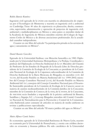 AMC Ag19 Autores

16/4/94

11:58 am

Page 391

DE LOS AUTORES

Rubén Barocio Ramírez
Ingeniero civil egresado de la UNAM con maestría en administración de empresas por el Tecnológico de Monterrey y maestría en ingeniería civil y ambiental
en Cambridge. Tiene 40 años de experiencia en planeación, diseño, construcción, supervisión, administración y operación de proyectos de ingeniería civil,
ambiental y multidisciplinarios en México y otros países es miembro titular de
la Academia de Ingeniería de México; miembro emérito del Colegio de Ingenieros Civiles de México y de diversas asociaciones profesionales. En la actualidad consultor independiente.
Coautor en este libro del artículo “La participación privada en los servicios de
agua y saneamiento en México”.

Daniel Basurto González
Egresado de la Universidad Anáhuac con Mención honorífica en 1983. Diplomado por la Universidad Autónoma Metropolitana y la Profepa. Coordinador y
profesor del Diplomado en Derecho Ambiental de la UP. Miembro del Claustro
de Profesores de los Estudios de Posgrado de la Escuela Libre de Derecho; presidente de la Comisión de Ecología de la Concamin; ex presidente de la Comisión Nacional de Ecología de la Coparmex; subcoordinador de la Comisión de
Derecho Ambiental de la Barra Mexicana de Abogados; ex miembro CCPC del
TLCAN, del Acuerdo Paralelo en Materia Ambiental del TLC 1999-2002; miembro del Consejo Consultivo Nacional (CCN), del Acuerdo Paralelo en Materia
Ambiental del TLC; consejero del Consejo Consultivo Nacional para el Desarrollo Sustentable; presidente de la Comisión de Ecología de la Camecic; asesor en
materia de asuntos medioambientales de la Comisión Jurídica de la Concamin;
miembro de la Comisión de Conieco, de la ANIQ, de la ANADE, de la Canacintra,
de AMCHAM; socio fundador y responsable de la práctica ambiental de Basurto,
Santillana y Arguijo, S.C. y Lexcorp Abogados; miembro del Comité Consultivo Nacional de Normalización para la Prevención y Control de la Contaminación Ambiental; autor constante de artículos en materia de medio ambiente en
revistas y publicaciones especializadas.
Coautor en este libro del artículo “El marco jurídico del agua en México”.

Mario Alfonso Cantú Suárez
Es economista egresado de la Universidad Autónoma de Nuevo León, maestro
en economía por la Universidad de Pennsylvania, y cuenta con créditos doctorales en economía y finanzas públicas. Ha sido catedrático de la Universidad

391

 