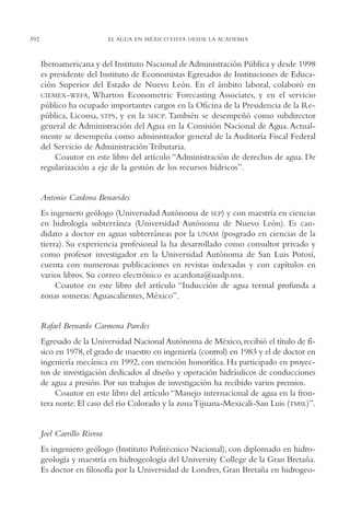 AMC Ag19 Autores

16/4/94

392

11:58 am

Page 392

EL AGUA EN MÉXICO VISTA DESDE LA ACADEMIA

Iberoamericana y del Instituto Nacional de Administración Pública y desde 1998
es presidente del Instituto de Economistas Egresados de Instituciones de Educación Superior del Estado de Nuevo León. En el ámbito laboral, colaboró en
CIEMEX-WEFA, Wharton Econometric Forecasting Associates, y en el servicio
público ha ocupado importantes cargos en la Oficina de la Presidencia de la República, Liconsa, STPS, y en la SHCP. También se desempeñó como subdirector
general de Administración del Agua en la Comisión Nacional de Agua. Actualmente se desempeña como administrador general de la Auditoría Fiscal Federal
del Servicio de Administración Tributaria.
Coautor en este libro del artículo “Administración de derechos de agua. De
regularización a eje de la gestión de los recursos hídricos”.

Antonio Cardona Benavides
Es ingeniero geólogo (Universidad Autónoma de SLP) y con maestría en ciencias
en hidrología subterránea (Universidad Autónoma de Nuevo León). Es candidato a doctor en aguas subterráneas por la UNAM (posgrado en ciencias de la
tierra). Su experiencia profesional la ha desarrollado como consultor privado y
como profesor investigador en la Universidad Autónoma de San Luis Potosí,
cuenta con numerosas publicaciones en revistas indexadas y con capítulos en
varios libros. Su correo electrónico es acardona@uaslp.mx.
Coautor en este libro del artículo “Inducción de agua termal profunda a
zonas someras: Aguascalientes, México”.

Rafael Bernardo Carmona Paredes
Egresado de la Universidad Nacional Autónoma de México, recibió el título de físico en 1978, el grado de maestro en ingeniería (control) en 1983 y el de doctor en
ingeniería mecánica en 1992, con mención honorífica. Ha participado en proyectos de investigación dedicados al diseño y operación hidráulicos de conducciones
de agua a presión. Por sus trabajos de investigación ha recibido varios premios.
Coautor en este libro del artículo “Manejo internacional de agua en la frontera norte. El caso del río Colorado y la zona Tijuana-Mexicali-San Luis (TMSL)”.

Joel Carrillo Rivera
Es ingeniero geólogo (Instituto Politécnico Nacional), con diplomado en hidrogeología y maestría en hidrogeología del University College de la Gran Bretaña.
Es doctor en filosofía por la Universidad de Londres, Gran Bretaña en hidrogeo-

 