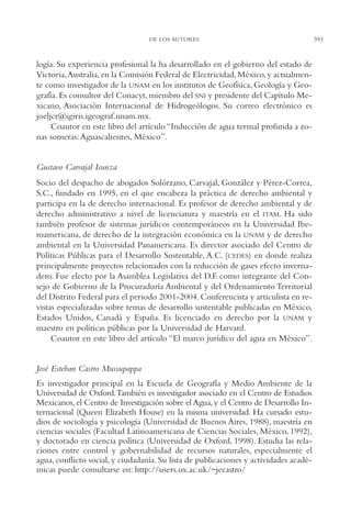 AMC Ag19 Autores

16/4/94

11:58 am

Page 393

DE LOS AUTORES

logía. Su experiencia profesional la ha desarrollado en el gobierno del estado de
Victoria,Australia, en la Comisión Federal de Electricidad, México, y actualmente como investigador de la UNAM en los institutos de Geofísica, Geología y Geografía. Es consultor del Conacyt, miembro del SNI y presidente del Capítulo Mexicano, Asociación Internacional de Hidrogeólogos. Su correo electrónico es
joeljcr@igiris.igeograf.unam.mx.
Coautor en este libro del artículo “Inducción de agua termal profunda a zonas someras: Aguascalientes, México”.

Gustavo Carvajal Isunza
Socio del despacho de abogados Solórzano, Carvajal, González y Pérez-Correa,
S.C., fundado en 1995, en el que encabeza la práctica de derecho ambiental y
participa en la de derecho internacional. Es profesor de derecho ambiental y de
derecho administrativo a nivel de licenciatura y maestría en el ITAM. Ha sido
también profesor de sistemas jurídicos contemporáneos en la Universidad Iberoamericana, de derecho de la integración económica en la UNAM y de derecho
ambiental en la Universidad Panamericana. Es director asociado del Centro de
Políticas Públicas para el Desarrollo Sustentable, A.C. (CEDES) en donde realiza
principalmente proyectos relacionados con la reducción de gases efecto invernadero. Fue electo por la Asamblea Legislativa del D.F. como integrante del Consejo de Gobierno de la Procuraduría Ambiental y del Ordenamiento Territorial
del Distrito Federal para el periodo 2001-2004. Conferencista y articulista en revistas especializadas sobre temas de desarrollo sustentable publicadas en México,
Estados Unidos, Canadá y España. Es licenciado en derecho por la UNAM y
maestro en políticas públicas por la Universidad de Harvard.
Coautor en este libro del artículo “El marco jurídico del agua en México”.

José Esteban Castro Mussupappa
Es investigador principal en la Escuela de Geografía y Medio Ambiente de la
Universidad de Oxford.También es investigador asociado en el Centro de Estudios
Mexicanos, el Centro de Investigación sobre el Agua, y el Centro de Desarrollo Internacional (Queen Elizabeth House) en la misma universidad. Ha cursado estudios de sociología y psicología (Universidad de Buenos Aires, 1988), maestría en
ciencias sociales (Facultad Latinoamericana de Ciencias Sociales, México, 1992),
y doctorado en ciencia política (Universidad de Oxford, 1998). Estudia las relaciones entre control y gobernabilidad de recursos naturales, especialmente el
agua, conflicto social, y ciudadanía. Su lista de publicaciones y actividades académicas puede consultarse en: http://users.ox.ac.uk/~jecastro/

393

 