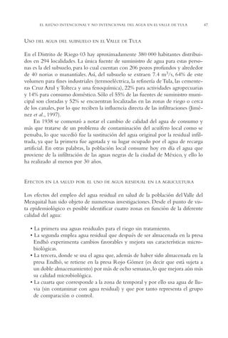 AMC Ag02ValleTula

13/4/94

05:00 pm

Page 47

EL REÚSO INTENCIONAL Y NO INTENCIONAL DEL AGUA EN EL VALLE DE TULA

USO

DEL AGUA DEL SUBSUELO EN EL VALLE DE TULA

En el Distrito de Riego 03 hay aproximadamente 380,000 habitantes distribuidos en 294 localidades. La única fuente de suministro de agua para estas personas es la del subsuelo, para lo cual cuentan con 206 pozos profundos y alrededor
de 40 norias o manantiales. Así, del subsuelo se extraen 7.4 m3/s, 64% de este
volumen para fines industriales (termoeléctrica, la refinería de Tula, las cementeras Cruz Azul y Tolteca y una fenoquímica), 22% para actividades agropecuarias
y 14% para consumo doméstico. Sólo el 55% de las fuentes de suministro municipal son cloradas y 52% se encuentran localizadas en las zonas de riego o cerca
de los canales, por lo que reciben la influencia directa de las infiltraciones (Jiménez et al., 1997).
En 1938 se comenzó a notar el cambio de calidad del agua de consumo y
más que tratarse de un problema de contaminación del acuífero local como se
pensaba, lo que sucedió fue la sustitución del agua original por la residual infiltrada, ya que la primera fue agotada y su lugar ocupado por el agua de recarga
artificial. En otras palabras, la población local consume hoy en día el agua que
proviene de la infiltración de las aguas negras de la ciudad de México, y ello lo
ha realizado al menos por 30 años.

EFECTOS

EN LA SALUD POR EL USO DE AGUA RESIDUAL EN LA AGRICULTURA

Los efectos del empleo del agua residual en salud de la población del Valle del
Mezquital han sido objeto de numerosas investigaciones. Desde el punto de vista epidemiológico es posible identificar cuatro zonas en función de la diferente
calidad del agua:
• La primera usa aguas residuales para el riego sin tratamiento.
• La segunda emplea agua residual que después de ser almacenada en la presa
Endhó experimenta cambios favorables y mejora sus características microbiológicas.
• La tercera, donde se usa el agua que, además de haber sido almacenada en la
presa Endhó, se retiene en la presa Rojo Gómez (es decir que está sujeta a
un doble almacenamiento) por más de ocho semanas, lo que mejora aún más
su calidad microbiológica.
• La cuarta que corresponde a la zona de temporal y por ello usa agua de lluvia (sin contaminar con agua residual) y que por tanto representa el grupo
de comparación o control.

47

 