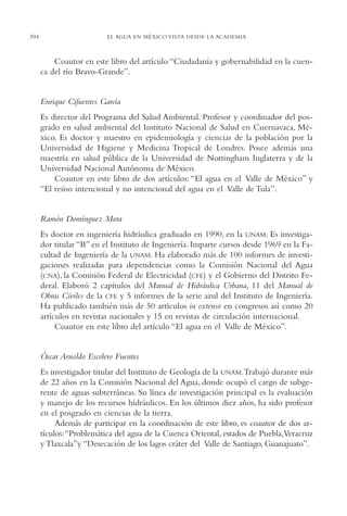 AMC Ag19 Autores

394

16/4/94

11:58 am

Page 394

EL AGUA EN MÉXICO VISTA DESDE LA ACADEMIA

Coautor en este libro del artículo “Ciudadanía y gobernabilidad en la cuenca del río Bravo-Grande”.

Enrique Cifuentes García
Es director del Programa del Salud Ambiental. Profesor y coordinador del posgrado en salud ambiental del Instituto Nacional de Salud en Cuernavaca, México. Es doctor y maestro en epidemiología y ciencias de la población por la
Universidad de Higiene y Medicina Tropical de Londres. Posee además una
maestría en salud pública de la Universidad de Nottingham Inglaterra y de la
Universidad Nacional Autónoma de México.
Coautor en este libro de dos artículos: “El agua en el Valle de México” y
“El reúso intencional y no intencional del agua en el Valle de Tula”.

Ramón Domínguez Mora
Es doctor en ingeniería hidráulica graduado en 1990, en la UNAM. Es investigador titular “B” en el Instituto de Ingeniería. Imparte cursos desde 1969 en la Facultad de Ingeniería de la UNAM. Ha elaborado más de 100 informes de investigaciones realizadas para dependencias como la Comisión Nacional del Agua
(CNA), la Comisión Federal de Electricidad (CFE) y el Gobierno del Distrito Federal. Elaboró 2 capítulos del Manual de Hidráulica Urbana, 11 del Manual de
Obras Civiles de la CFE y 5 informes de la serie azul del Instituto de Ingeniería.
Ha publicado también más de 50 artículos in extenso en congresos así como 20
artículos en revistas nacionales y 15 en revistas de circulación internacional.
Coautor en este libro del artículo “El agua en el Valle de México”.

Óscar Arnoldo Escolero Fuentes
Es investigador titular del Instituto de Geología de la UNAM.Trabajó durante más
de 22 años en la Comisión Nacional del Agua, donde ocupó el cargo de subgerente de aguas subterráneas. Su línea de investigación principal es la evaluación
y manejo de los recursos hidráulicos. En los últimos diez años, ha sido profesor
en el posgrado en ciencias de la tierra.
Además de participar en la coordinación de este libro, es coautor de dos artículos:“Problemática del agua de la Cuenca Oriental, estados de Puebla,Veracruz
y Tlaxcala”y “Desecación de los lagos cráter del Valle de Santiago, Guanajuato”.

 