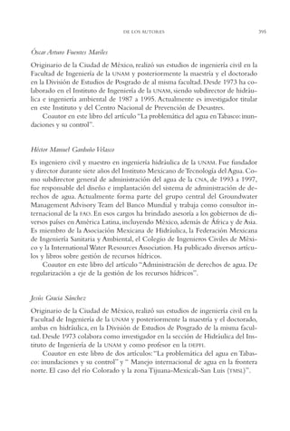 AMC Ag19 Autores

16/4/94

11:58 am

Page 395

DE LOS AUTORES

Óscar Arturo Fuentes Mariles
Originario de la Ciudad de México, realizó sus estudios de ingeniería civil en la
Facultad de Ingeniería de la UNAM y posteriormente la maestría y el doctorado
en la División de Estudios de Posgrado de al misma facultad. Desde 1973 ha colaborado en el Instituto de Ingeniería de la UNAM, siendo subdirector de hidráulica e ingeniería ambiental de 1987 a 1995. Actualmente es investigador titular
en este Instituto y del Centro Nacional de Prevención de Desastres.
Coautor en este libro del artículo “La problemática del agua en Tabasco: inundaciones y su control”.

Héctor Manuel Garduño Velasco
Es ingeniero civil y maestro en ingeniería hidráulica de la UNAM. Fue fundador
y director durante siete años del Instituto Mexicano de Tecnología del Agua. Como subdirector general de administración del agua de la CNA, de 1993 a 1997,
fue responsable del diseño e implantación del sistema de administración de derechos de agua. Actualmente forma parte del grupo central del Groundwater
Management Advisory Team del Banco Mundial y trabaja como consultor internacional de la FAO. En esos cargos ha brindado asesoría a los gobiernos de diversos países en América Latina, incluyendo México, además de África y de Asia.
Es miembro de la Asociación Mexicana de Hidráulica, la Federación Mexicana
de Ingeniería Sanitaria y Ambiental, el Colegio de Ingenieros Civiles de México y la International Water Resources Association. Ha publicado diversos artículos y libros sobre gestión de recursos hídricos.
Coautor en este libro del artículo “Administración de derechos de agua. De
regularización a eje de la gestión de los recursos hídricos”.

Jesús Gracia Sánchez
Originario de la Ciudad de México, realizó sus estudios de ingeniería civil en la
Facultad de Ingeniería de la UNAM y posteriormente la maestría y el doctorado,
ambas en hidráulica, en la División de Estudios de Posgrado de la misma facultad. Desde 1973 colabora como investigador en la sección de Hidráulica del Instituto de Ingeniería de la UNAM y como profesor en la DEPFI.
Coautor en este libro de dos artículos: “La problemática del agua en Tabasco: inundaciones y su control” y “ Manejo internacional de agua en la frontera
norte. El caso del río Colorado y la zona Tijuana-Mexicali-San Luis (TMSL)”.

395

 