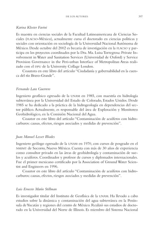 AMC Ag19 Autores

16/4/94

11:58 am

Page 397

DE LOS AUTORES

Karina Kloster Favini
Es maestra en ciencias sociales de la Facultad Latinoamericana de Ciencias Sociales (FLACSO-México), actualmente cursa el doctorado en ciencias políticas y
sociales con orientación en sociología de la Universidad Nacional Autónoma de
México. Desde octubre del 2002 es becaria de investigación en la FLACSO y participa en los proyectos coordinados por la Dra. Ma. Luisa Torregrosa: Private Involvement in Water and Sanitation Services (Universidad de Oxford) y Service
Provision Governance in the Peri-urban Interface of Metropolitan Areas realizado con el DPU de la University Collage London.
Coautora en este libro del artículo “Ciudadanía y gobernabilidad en la cuenca del río Bravo-Grande”.

Fernando Lara Guerrero
Ingeniero geofísico egresado de la UNAM en 1985, con maestría en hidrología
subterránea por la Universidad del Estado de Colorado, Estados Unidos. Desde
1985 se ha dedicado a la práctica de la hidrogeología en dependencias del sector público. Actualmente, es responsable del área de Exploración y Monitoreo
Geohidrológico, en la Comisión Nacional del Agua.
Coautor en este libro del artículo “Contaminación de acuíferos con hidrocarburos: causas, efectos, riesgos asociados y medidas de prevención”.

Juan Manuel Lesser Illiades
Ingeniero geólogo egresado de la UNAM en 1970, con cursos de posgrado en el
NMIMT de Socorro, Nuevo México. Cuenta con más de 30 años de experiencia
como consultor privado en las áreas de geohidrología y contaminación de suelos y acuíferos. Coordinador y profesor de cursos y diplomados internacionales.
Fue el primer mexicano certificado por la Association of Ground Water Scientist and Engineers en 1996.
Coautor en este libro del artículo “Contaminación de acuíferos con hidrocarburos: causas, efectos, riesgos asociados y medidas de prevención”.

Luis Ernesto Marín Stillman
Es investigador titular del Instituto de Geofísica de la UNAM. Ha llevado a cabo
estudios sobre la dinámica y contaminación del agua subterránea en la Península de Yucatán y regiones del centro de México. Realizó sus estudios de doctorado en la Universidad del Norte de Illinois. Es miembro del Sistema Nacional

397

 
